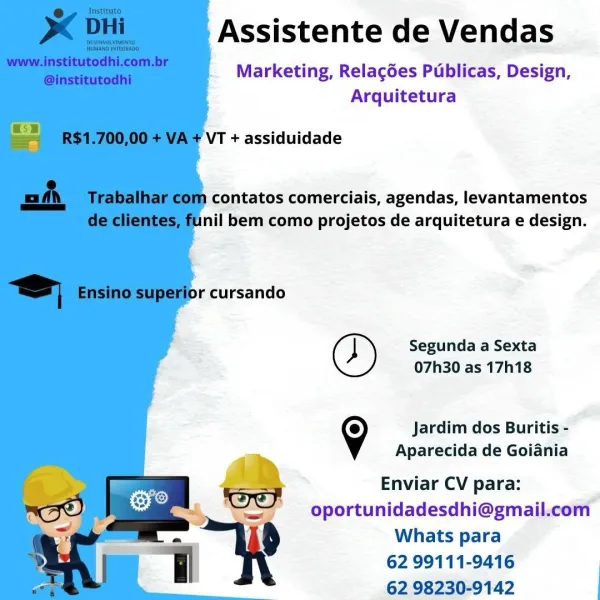 Assistente de Vendas

Marketing, Relacées Publicas, Design,
Arquitetura

VT + assiduidade

} contatos comerciais, agendas, levantamentos
nil bem como projetos de arquitetura e design.

  

pr cursando
Segunda a Sexta
07h30 as 17h18

9 Jardim dos Buritis -
Aparecida de Goiania
Enviar CV para:
oportunidadesdhi@gmail.com
Whats para
62 99111-9416
62 98230-9142 Assistente de Vendas

Marketing, Relacgées Publicas, Design,
Arquitetura

VT + assiduidade

a contatos comerciais, agendas, levantamentos
unil bem como projetos de arquitetura e design.

or cursando
Segunda a Sexta
07h30 as 17h18

Jardim dos Buritis -
Aparecida de Goiania

Enviar CV para:

&

_ oportunidadesdhi@gmail.com
J 9 Whats para

62 99111-9416

62 98230-9142 Assistente de Vendas

Marketing, Relacgées Publicas, Design,
Arquitetura

VT + assiduidade

contatos comerciais, agendas, levantamentos
nil bem como projetos de arquitetura e design.

pr cursando
Segunda a Sexta
07h30 as 17h18

9 Jardim dos Buritis -
Aparecida de Goiani...