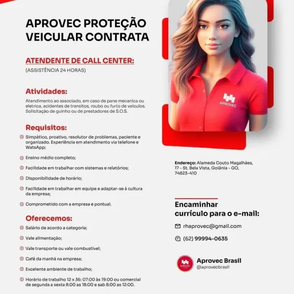 APROVEC PROTEGAO
VEICULAR CONTRATA

ATENDENTE DE CALL CENTER:
(ASSISTENCIA 24 HORAS)

Atividades:

‘Atehdimento ao associado, em caso de pane mecanica ou
eletrica, acidentes de transitos, roubo ou furto de veiculos.
Solicitagao de quinho au de prastadores de S.0.S,

Requisitos:

© Simpatico, proativo, resolutor de problemas, pactente
organizado. Experiéncia em atendimento via telefone e
WatsApp;

 

© Ensino médio completo;

Enderego: Alameda Couto Magalhaes,
© Facilidade em trabalhar com sistemas e relatérios; 17 - St. Bela Vista, Goiania - GO,
74823-410

© Disponibilidade de horério;

© Facilidade em trabalhar em equipe e adaptar-se a cultura

 

da empresa;
© Comprometido coma empresa e pontual. Encaminhar
curriculo para o e-mail:
Oferecemos:
© Salario de acordo a categoria; © rhaprovec@gmail.com
© Vale alimentagao; @ (62) 99994-0635
© Vale transporte ou vale combustivel;
© Café da manha na empresa; Aprovec Brasil
© Exeelente ambiente de trabalho; BRD CHBERIAE

© Hordrio de traba...