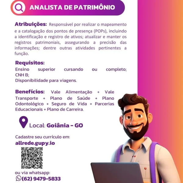 (Q) ANALISTA DE PATRIMONIO

Atribuigoes: Responsavel por realizar o mapeamento

e a catalogacao dos pontos de presenca (POPs), incluindo
a identificagdo e registro de ativos; atualizar e manter os
registros patrimoniais, assegurando a precisdo das
informag6es; dentre outras atividades pertinentes a
fungao.

  
     
    

Requisitos:

Ensino superior cursando ou completo;
CNH B;
Disponibilidade para viagens.

Beneficios: Vale Alimentagdo + Vale

Transporte + Plano de Satide + Plano
Odontolégico + Seguro de Vida + Parcerias
Educacionais + Plano de Carreira.

9 Local: Goiania - GO

Cadastre seu curriculo em:

allrede.gupy.io

2:

   

(©(62) 9479-5833 (Q) ANALISTA DE PATRIMO

Atribuigoes: Responsavel por realizar o mapeamento

e a catalogacado dos pontos de presenca (POPs), incluindo
a identificagdo e registro de ativos; atualizar e manter os
registros patrimoniais, assegurando a precisdo das
informacgdées; dentre outras atividades pertinentes a
fungdo.

  
     
    

Requisitos:
Ens...