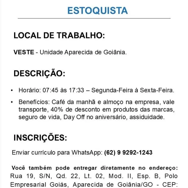 ESTOQUISTA

 

LOCAL DE TRABALHO:

VESTE - Unidade Aparecida de Goiania.

DESCRIGAO:

¢ Horario: 07:45 as 17:33 —- Segunda-Feira a Sexta-Feira.

¢ Beneficios: Café da manha e almogo na empresa, vale
transporte, 40% de desconto em produtos das marcas,
seguro de vida, Day Off no aniversario, assiduidade.

INSCRIGOES:

Enviar curriculo para WhatsApp: (62) 9 9292-1243

Vocé também pode entregar diretamente no enderego:
Rua 19, S/N, Qd. 22, Lt. 02, Mod. Il, Esp. B, Polo
Empresarial Goias, Aparecida de Goiania/GO - CEP: ESTOQUISTA

 

LOCAL DE TRABALHO:

VESTE - Unidade Aparecida de Goiania.

DESCRIGAO:

+ Horario: 07:45 as 17:33 - Segunda-Feira a Sexta-Feira.

+ Beneficios: Café da manha e almogo na empresa, vale
transporte, 40% de desconto em produtos das marcas,
seguro de vida, Day Off no aniversario, assiduidade.

INSCRIGOES:

Enviar curriculo para WhatsApp: (62) 9 9292-1243

Vocé também pode entregar diretamente no enderego:
Rua 19, S/N, Qd. 22, Lt. 02, Mod. Il, Esp. B, Polo
Empresar...