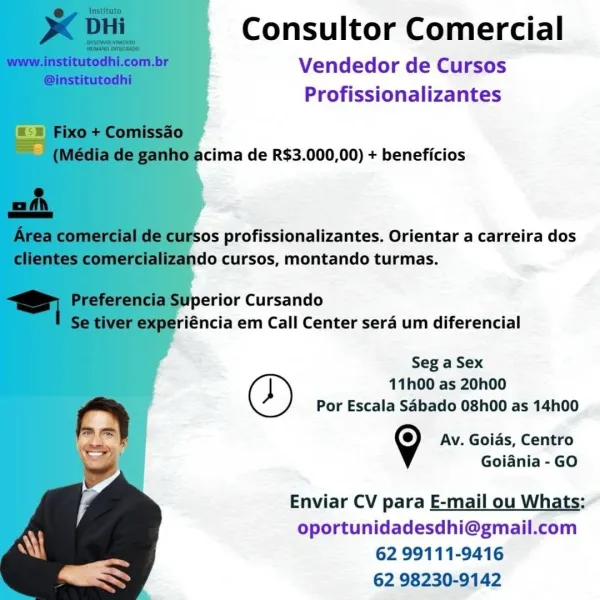 Consultor Comercial

Vendedor de Cursos
Profissionalizantes

   

cima de R$3.000,00) + beneficios

Sos profissionalizantes. Orientar a carreira dos
ado cursos, montando turmas.

perior Cursando
riéncia em Call Center sera um diferencial

Seg a Sex
11h00 as 20h00
Por Escala Sabado 08h00 as 14h00
9 Av. Goias, Centro
Goiania - GO
Enviar CV para E-mail ou Whats:
oportunidadesdhi@gmail.com

62 99111-9416
62 98230-9142 Consultor Comercial

Vendedor de Cursos
Profissionalizantes

   

acima de R$3.000,00) + beneficios

sos profissionalizantes. Orientar a carreira dos
ndo cursos, montando turmas.

Superior Cursando
riéncia em Call Center sera um diferencial

Seg a Sex
11h00 as 20h00
Por Escala Sabado 08h00 as 14h00
9 Av. Goias, Centro
Goiania - GO

Enviar CV para E-mail ou Whats:
oportunidadesdhi@gmail.com

62 99111-9416
62 98230-9142 Consultor Comercial

Vendedor de Cursos
Profissionalizantes

   

cima de R$3.000,00) + beneficios

sos profissionalizantes. Orientar a carreira dos
ndo curs...