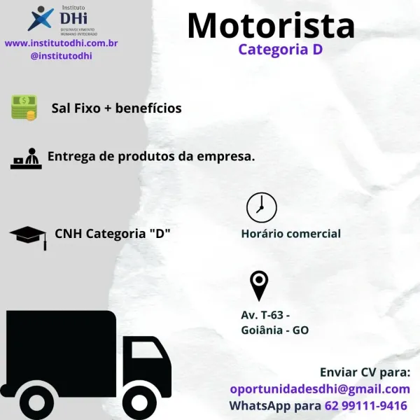 e Instituto
x DHi e
www. a, br M ot O r [ sta
‘@institutodhi : Categoria D

= Sal Fixo + beneficios

ah Entrega de produtos da empresa.

©

Ss CNH Categoria "D" Hordrio comercial

9

Av. T-63 -
Goiania -GO

       

Enviar CV para:
oportunidadesdhi@gmail.com

Oo oO WhatsApp para 62 99111-9416 Instituto

Xe OH Motorista

www.institutodhi.com.br ss
@institutodhi Categoria D

 

 

x55 . -
—— Sal Fixo + beneficios

mn Entrega de produtos da empresa.
as

©

z= CNH Categoria "D" Horario comercial

9

Av. T-63 -
Goiania - GO

       

Enviar CV para:
oportunidadesdhi@gmail.com

O Oo WhatsApp para 62 99111-9416 XK Di, Motorista

www.institutodhi.com.br S
@institutodhi Categoria D

= Sal Fixo + beneficios

mfn Entrega de produtos da empresa.

©

Ss CNH Categoria "D" Horario comercial

9

Av. T-63 -
Goiania - GO

       

Enviar CV para:
oportunidadesdhi@gmail.com

oO oO WhatsApp para 62 99111-9416 Instituto

Xe ditt.

www.! fasueutedhi, com.br
@institutodhi

 

 

Motorista

Categoria D

— ...