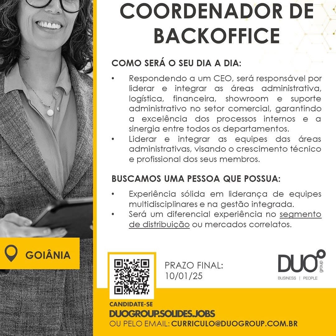 COORDENADOR DE :
BACKOFFICE

COMO SERA O SEU DIA A DIA:

¢ Respondendo a um CEO, serd responsdvel por
liderar e integrar as Greas administrativa,
logistica, financeira, showroom e_ suporte
administrativo no setor comercial, garantindo
a exceléncia dos processos internos € a
sinergia entre todos os departamentos.

*  Liderar e integrar as equipes das Gdreas
administrativas, visando o crescimento técnico
e profissional dos seus membros.

 
  
  
     
 
    
   
   
   
 
 
   

BUSCAMOS UMA PESSOA QUE POSSUA:

«  Experiéncia sdlida em lideran¢a de equipes
multidisciplinares e na gestdo integrada.

*« Sera um diferencial experiéncia no segmento

de distribvicGo ou mercados correlatos.

PRAZO FINAL: 3

5

10/01/25 BUSINESS | PEOPLE COORDENADOR DE
BACKOFFICE

COMO SERA O SEU DIA A DIA:

© Respondendo a um CEO, sera responsdvel por
liderar e integrar as dreas administrativa,
logistica, financeira, showroom e  suporte
administrativo no setor comercial, garantindo
a exceléncia dos processos internos e€ a
sinergia entre todos os departamentos.

. Liderar e integrar as equipes das dreas
administrativas, visando o crescimento técnico
e profissional dos seus membros.

BUSCAMOS UMA PESSOA QUE POSSUA:

*  Experiéncia sdlida em liderang¢a de equipes
multidisciplinares e na gestdo integrada.

. Sera um diferencial experiéncia no segmento
de distribvicdo ou mercados correlatos.

Q GOIANIA

 
  
 

flys] | PRAZO FINAL: 2
2 10/01/25 BUSNESS | Feore
fl :

CANDIDATE-SE

DUOGROUP.SOLIDES.JOBS

OU PELO EMAIL: CURRICULO@DUOGROUP.COM.BR COORDENADOR DE :
BACKOFFICE

COMO SERA O SEU DIA A DIA:

. Respondendo a um CEO, sera responsdvel por
liderar e integrar as Greas administrativa,
logistica, financeira, showroom e_ suporte
administrativo no setor comercial, garantindo
a exceléncia dos processos internos e€ a
sinergia entre todos os departamentos.

« Liderar e integrar as equipes das dreas
administrativas, visando o crescimento técnico
e profissional dos seus membros.

 
  
  
     
 
    
   
   
   
 
 
   

BUSCAMOS UMA PESSOA QUE POSSUA:

« Experiéncia sdlida em lideran¢a de equipes
multidisciplinares e na gestdo integrada.

* Sera um diferencial experiéncia no segmento

de distribuicGo ou mercados correlatos.

PRAZO FINAL: 2
10/01/25 eee (ere COORDENADOR DE
BACKOFFICE

COMO SERA O SEU DIA A DIA:

. Respondendo a um CEO, sera responsdvel por
liderar e integrar as dreas administrativa,
logistica, financeira, showroom e = suporte
administrativo no setor comercial, garantindo
a exceléncia dos processos internos e€ a
sinergia entre todos os departamentos.

. Liderar e integrar as equipes das dreas
administrativas, visando o crescimento técnico
e profissional dos seus membros.

BUSCAMOS UMA PESSOA QUE POSSUA:

*  Experiéncia sdlida em lideran¢a de equipes
multidisciplinares e na gestdo integrada.

¢ Sera um diferencial experiéncia no segmento
de distribvicdo ou mercados correlatos.

Q GOIANIA

 
  
 

flys] | PRAZO FINAL: 2
4 10/01/25 BuSNESS | ECR
El .

CANDIDATE-SE

DUOGROUP.SOLIDES.JOBS

OU PELO EMAIL: CURRICULO@DUOGROUP.COM.BR COORDENADOR DE :
BACKOFFICE

COMO SERA O SEU DIA A DIA:

*« Respondendo a um CEO, sera responsdvel por
liderar e integrar as Greas administrativa,
logistica, financeira, showroom e_ suporte
administrativo no setor comercial, garantindo
a exceléncia dos processos internos e€ a
sinergia entre todos os departamentos.

« Liderar e integrar as equipes das dreas
administrativas, visando o crescimento técnico
e profissional dos seus membros.

  
  
  
 
 
 
 
  
 
  
  
  
 
 
  
  
   

BUSCAMOS UMA PESSOA QUE POSSUA:

«  Experiéncia sdlida em lideranca de equipes
multidisciplinares e na gestdo integrada.

* Sera um diferencial experiéncia no segmento

de distribvigGo ou mercados correlatos.

PRAZO FINAL: 3

5

10/01/25 BUSINESS | PEOPLE COORDENADOR DE
BACKOFFICE

COMO SERA O SEU DIA A DIA:

. Respondendo a um CEO, serd responsdvel por
liderar e integrar as dreas administrativa,
logistica, financeira, showroom e_ suporte
administrativo no setor comercial, garantindo
a exceléncia dos processos internos e€ a
sinergia entre todos os departamentos.

. Liderar e integrar as equipes das dreas
administrativas, visando o crescimento técnico
e profissional dos seus membros.

BUSCAMOS UMA PESSOA QUE POSSUA:

* Experiéncia sdlida em liderang¢a de equipes
multidisciplinares e na gestdo integrada.

. Sera um diferencial experiéncia no segmento
de distribvicdo ou mercados correlatos.

Q GOIANIA

 
  
 

Ely3[B] = PRAZO FINAL: 3
? 10/01/25 anes (ieee
fl !

CANDIDATE-SE

DUOGROUP.SOLIDES.JOBS

OU PELO EMAIL: CURRICULO@DUOGROUP.COM.BR COORDENADOR DE
BACKOFFICE ‘

COMO SERA O SEU DIA A DIA:

* Respondendo a um CEO, sera responsdvel por
liderar e integrar as Greas administrativa,
logistica, financeira, showroom e suporte
administrativo no setor comercial, garantindo
a exceléncia dos processos internos e€ a
sinergia entre todos os departamentos.

« Liderar e integrar as equipes das dreas
administrativas, visando o crescimento técnico
e profissional dos seus membros.

  
  
 
  
 
 
 
 
  
 
  
 
  
 
 
 
  
  
   

BUSCAMOS UMA PESSOA QUE POSSUA:

«  Experiéncia sdlida em lideranca de equipes
multidisciplinares e na gestdo integrada.

*« Sera um diferencial experiéncia no segmento
de distribvicGo ou mercados correlatos.

10/01/25 BUSINESS | PEOPLE Q coiania

 

COORDENADOR DE
BACKOFFICE

COMO SERA O SEU DIA A DIA:

- Respondendo a um CEO, serd responsdvel por
liderar e integrar as dreas administrativa,
logistica, financeira, showroom e_ suporte
administrativo no setor comercial, garantindo
a exceléncia dos processos internos e a
sinergia entre todos os departamentos.

. Liderar e integrar as equipes das dreas
administrativas, visando o crescimento técnico
e profissional dos seus membros.

BUSCAMOS UMA PESSOA QUE POSSUA:

*  Experiéncia sdlida em lideranga de equipes
multidisciplinares e na gestdo integrada.

. Sera um diferencial experiéncia no segmento
de distribvicdo ou mercados correlatos.

 
  
 

fly] = PRAZO FINAL: :
? 10/01/25 jwise | scone
& !

CANDIDATE-SE

DUOGROUP.SOLIDES.JOBS

OU PELO EMAIL: CURRICULO@DUOGROUP.COM.BR COORDENADOR DE ‘.:
BACKOFFICE «

COMO SERA O SEU DIA A DIA:

: Respondendo a um CEO, serdé responsdvel por
liderar e integrar as Greas administrativa,
logistica, financeira, showroom e suporte
administrativo no setor comercial, garantindo
a exceléncia dos processos internos e a
sinergia entre todos os departamentos.

« Liderar e integrar as equipes das dGreas
administrativas, visando o crescimento técnico
e profissional dos seus membros.

  
  
 
  
 
 
 
 
  
 
  
 
  
 
 
 
  
  
   

BUSCAMOS UMA PESSOA QUE POSSUA:

«  Experléncia sdélida em lideran¢a de equipes
multidisciplinares e na gestdo integrada.

*« Sera um diferencial experiéncia no segmento
de distribvigGo ou mercados correlatos.

PRAZO FINAL: DUO?

10/01/25 BUSINESS | PEOPLE COORDENADOR DE
BACKOFFICE

COMO SERA O SEU DIA A DIA:

° Respondendo a um CEO, serd responsdvel por
liderar e integrar as dreas administrativa,
logistica, financeira, showroom e_ suporte
administrativo no setor comercial, garantindo
a exceléncia dos processos internos e a
sinergia entre todos os departamentos.

. Liderar e integrar as equipes das dreas
administrativas, visando o crescimento técnico
e profissional dos seus membros.

BUSCAMOS UMA PESSOA QUE POSSUA:

*  Experi€ncia sdlida em lideranga de equipes
multidisciplinares e na gestdo integrada.

. Sera um diferencial experiéncia no segmento
de distribvicdo ou mercados correlatos.

Q coiania

 
  
 

fls0] = PRAZO FINAL: 3
? 10/01/25 nus) so
= :

CANDIDATE-SE

DUOGROUP.SOLIDES.JOBS

OU PELO EMAIL: CURRICULO@DUOGROUP.COM.BR