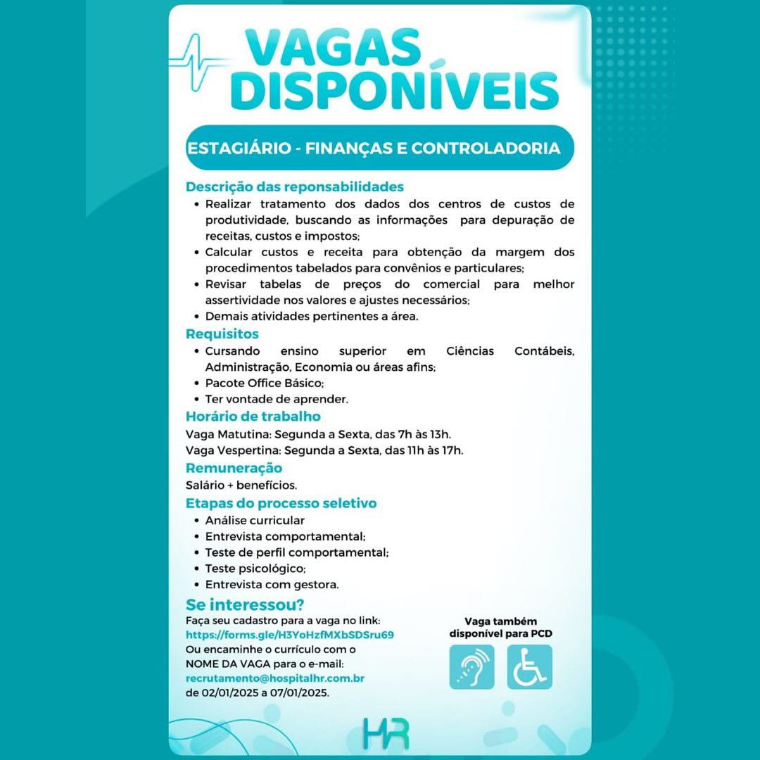 | VAGAS
‘ DISPONIVEIS

ESTAGIARIO - FINANCAS E CONTROLADORIA

Descricao das reponsabilidades
¢ Realizar tratamento dos dados dos centros de custos de
produtividade, buscando as informacdes para depuracdo de
receitas, custos e impostos:
* Calcular custos e receita para obtengo da margem dos
procedimentos tabelados para convénios e particulares;
* Revisar tabelas de precos do comercial para melhor
assertividade nos valores e ajustes necessarios;
* Demais atividades pertinentes a area.
Requisitos
* Cursando ensino superior em Ciéncias Contdbeis,
Administragao, Economia ou areas afins;
* Pacote Office Basico;

* Ter vontade de aprender.
Horario de trabalho
Vaga Matutina: Segunda a Sexta, das 7h as 13h.
Vaga Vespertina: Segunda a Sexta, das 11h as 17h.
Remuneragao
Salario + beneficios.
Etapas do processo seletivo

* Analise curricular

* Entrevista comportamental;

* Teste de perfil comportamental:

* Teste psicolégico;

* Entrevista com gestora.

Se interessou?
Faga seu cadastro para a vaga no link: Vaga também
https://forms.gle/H3YoHzfMXbSDSru69 disponivel para PCD

Qu encaminhe 0 curriculo com o Ry
NOME DA VAGA para o e-mail:
recrutamento@hospitalhr.com.br

de 02/01/2025 a 07/01/2025. VAGAS. _
DISPONIVEIS

Descricao das reponsabilidades
* Realizar tratamento dos dados dos centros de custos de
produtividade, buscando as informacdes para depuracdo de
receitas, custos e impostos;
* Calcular custos e receita para obtencdo da margem dos
procedimentos tabelados para convénios e particulares;
* Revisar tabelas de precos do comercial para melhor
assertividade nos valores e ajustes necessarios;
* Demais atividades pertinentes a area.
Requisitos
* Cursando ensino superior em  Ciéncias Contabeis,
Administragao, Economia ou areas afins;
* Pacote Office Basico;

* Ter vontade de aprender.
Horario de trabalho
Vaga Matutina: Segunda a Sexta, das 7h as 13h.
Vaga Vespertina: Segunda a Sexta, das 11h as 17h.
Remuneragao
Salario + beneficios.
Etapas do processo seletivo

* Analise curricular

+ Entrevista comportamental;

* Teste de perfil comportamental;

* Teste psicolégico;

* Entrevista com gestora.

Se interessou?

Faca seu cadastro para a vaga no link: Vaga também
https://forms.gle/H3YoHzfMXbSDSru69_ disponivel para PCD
Ou encaminhe o curriculo com o

NOME DA VAGA para 0 e-mail:
recrutamento@hospitalhr.com.br

de 02/01/2025 a 07/01/2025. (- VAGAS
‘ DISPONIVEIS

Descricao das reponsabilidades

¢ Realizar tratamento dos dados dos centros de custos de
produtividade, buscando as informacdes para depuracdo de
receitas, custos e impostos;
Calcular custos e receita para obten¢o da margem dos
procedimentos tabelados para convénios e particulares;
Revisar tabelas de precos do comercial para melhor
assertividade nos valores e ajustes necessarios;
Demais atividades pertinentes a area.

Requisitos

* Cursando ensino superior em  Ciéncias Contdbeis,
Administragao, Economia ou areas afins;

* Pacote Office Basico;

* Ter vontade de aprender.
Hordrio de trabalho
Vaga Matutina: Segunda a Sexta, das 7h as 13h.
Vaga Vespertina: Segunda a Sexta, das 11h as 17h.
Remuneragao
Salario + beneficios.
Etapas do processo seletivo

© Andlise curricular

* Entrevista comportamental;

* Teste de perfil comportamental;

* Teste psicolégico;

* Entrevista com gestora.

Se interessou?
Faca seu cadastro para a vaga no link: Vaga também
https://forms.gle/H3YoHzfMXbSDSru69 disponivel para PCD

Qu encaminhe 0 curriculo com o Ny
NOME DA VAGA para 0 e-mail:
recrutamento@hospitalhr.com.br

de 02/01/2025 a 07/01/2025. VAGAS
DISPONIVEIS

ESTAGIARIO - FINANCAS E CONTROLADORIA

Descricao das reponsabilidades
+ Realizar tratamento dos dados dos centros de custos de
produtividade, buscando as informacdes para depuracdo de
receitas, custos e imposto:
Calcular custos e receita para obtencdo da margem dos
procedimentos tabelados para conveénios e particulares;
Revisar tabelas de precos do comercial para melhor
assertividade nos valores e ajustes necessarios;
Demais atividades pertinentes a area.
Requisitos
* Cursando ensino superior em  Ciéncias Contabeis,
Administra¢ao, Economia ou areas afins;
* Pacote Office Basico;

* Ter vontade de aprender.
Horario de trabalho
Vaga Matutina: Segunda a Sexta, das 7h as 13h.
Vaga Vespertina: Segunda a Sexta, das 11h as 17h.
Remuneragao
Salario + beneficios.
Etapas do processo seletivo

* Analise curricular

* Entrevista comportamental;

* Teste de perfil comportamental;

* Teste psicolégico;

* Entrevista com gestora.

Se interessou?
Faca seu cadastro para a vaga no link: Vaga também
https://forms.gle/H3YoHzfMXbSDSru69 disponivel para PCD

Ou encaminhe o curriculo com o
NOME DA VAGA para o e-mail:
recrutamento@hospitalhr.com.br

de 02/01/2025 a 07/01/2025. ' DISPONIVEIS
ESTAGIARIO - FINANCAS E CONTROLADORIA

Descri¢ao das reponsabilidades
* Realizar tratamento dos dados dos centros de custos de
produtividade, buscando as informacdes para depuracdo de
receitas, custos e impostos;
* Calcular custos e receita para obtengdo da margem dos
Procedimentos tabelados para convénios e particulares;
* Revisar tabelas de precos do comercial para melhor
assertividade nos valores e ajustes necessarios;
* Demais atividades pertinentes a area.
Requisitos
« Cursando = ensino iperior em  Ciéncias Contabeis,
Administragao, Economia ou areas afin:
* Pacote Office Basico;

* Ter vontade de aprender.
Horario de trabalho
egunda a Sexta, das 7h as 13h.
Segunda a Sexta, das 11h as 17h.
Remuneragao
Salario + beneficios.
Etapas do processo seletivo
* Anélise curricular
« Entrevista comportamental;
* Teste de perfil comportamental;
* Teste psicolégico;
* Entrevista com gestora.

Se interessou?
Faca seu cadastro para a vaga no link: Vaga também
https://forms.gle/H3YoHzfMXbSDSru69 disponivel para PCD

Ou encaminhe o curriculo com o N
NOME DA VAGA para 0 e-mail: on
recrutamento@hospitalhr.com.br (wy,

de 02/01/2025 a 07/01/2025. VAGAS
DISPONIVEIS

ESTAGIARIO - FINANCAS E CONTROLADORIA

Descri¢ao das reponsabilidades

* Realizar tratamento dos dados dos centros de custos de
produtividade, buscando as informacées para depuracdo de
receitas, custos e imposto:
Calcular custos e receita para obtencdo da margem dos
procedimentos tabelados para convénios e particulares;
Revisar tabelas de precos do comercial para melhor
assertividade nos valores e ajustes necessarios;
Demais atividades pertinentes a area.

Requisitos

* Cursando ensino superior em  Ciéncias Contabeis,
Administragao, Economia ou areas afins;

* Pacote Office Basico;

* Ter vontade de aprender.
Horario de trabalho
Vaga Matutina: Segunda a Sexta, das 7h as 13h.
Segunda a Sexta, das 11h as 17h.

Remuneracgao
Salario + beneficios.
Etapas do processo seletivo

* Anélise curricular

+ Entrevista comportamental;

* Teste de perfil comportamental;

* Teste psicolégico;

* Entrevista com gestora.

Se interessou?
Faca seu cadastro para a vaga no link: Vaga também
https://forms.gle/H3YoHzfMXbSDSru69 disponivel para PCD

Ou encaminhe o curriculo com o N
NOME DA VAGA para o e-mail:
recrutamento@hospitalhr.com.br

de 02/01/2025 a 07/01/2025. VAGAS .
DISPONIVEIS

ESTAGIARIO - FINANCAS E CONTROLADORIA

Descricao das reponsabilidades
* Realizar tratamento dos dados dos centros de custos de
produtividade, buscando as informacgées para depuragado de
receitas, custos e impostos;
* Calcular custos e receita para obtengdo da margem dos
procedimentos tabelados para convénios e particulares;
* Revisar tabelas de precos do comercial para melhor
assertividade nos valores e ajustes necessarios;
* Demais atividades pertinentes a area.
Requisitos
© Cursando ensino superior em  Ciéncias Contdbeis,
Administracao, Economia ou areas afins;
© Pacote Office Basico;
* Ter vontade de aprender.
Horario de trabalho
Vaga Matutina: Segunda a Sexta, das 7h as 13h.
Vaga Vespertina: Segunda a Sexta, das 11h as 17h.
Remuneragao
Salario + beneficios.
Etapas do processo seletivo
© Analise curricular
* Entrevista comportamental;
* Teste de perfil comportamental;
© Teste psicolégico;
© Entrevista com gestora.

Se interessou?

Faca seu cadastro para a vaga no link: Vaga também
https://forms.gle/H3YoHzfMXbSDSru69 disponivel para PCD
Quencaminhe o curriculo com 0

NOME DA VAGA para o e-mail:

recrutamento@hospitalhr.com.br

de 02/01/2025 a 07/01/2025. VAGAS
‘ DISPONIVEIS

ESTAGIARIO - FINANCAS E CONTROLADORIA

Descri¢ao das reponsabilidades
+ Realizar tratamento dos dados dos centros de custos de
produtividade, buscando as informacdes para depuracdo de
receitas, custos e imposto:
Calcular custos e receita para obtencdo da margem dos
procedimentos tabelados para convénios e particulares;
Revisar tabelas de precos do comercial para melhor
assertividade nos valores e ajustes necessarios;
Demais atividades pertinentes a area.
Requ os
* Cursando ensino superior em  Ciéncias Contabeis,
Administragao, Economia ou areas afins:
* Pacote Office Basico;
* Ter vontade de aprender.
Horario de trabalho
Vaga Matutina: Segunda a Sexta, das 7h as 13h.
Vaga Vespertina: Segunda a Sexta, das 11h as 17h.
Remuneragao
Salario + beneficios.
Etapas do processo sele
* Analise curricular
* Entrevista comportamental;
* Teste de perfil comportamental;
* Teste psicolégico;
« Entrevista com gestora.

Se interessou?

Faca seu cadastro para a vaga no link: Vaga também
https://forms.gle/H3YoHzfMXbSDSru69 disponivel para PCD
Ou encaminhe o curriculo como @
NOME DA VAGA para 0 e-mail:

recrutamento@hospitalhr.com.br

de 02/01/2025 a 07/01/2025. VAGAS.
DISPONIVEIS

ESTAGIARIO - FINANCAS E CONTROLADORIA

Descricao das reponsabilidades
© Realizar tratamento dos dados dos centros de custos de
Pprodutividade, buscando as informacgées para depuracdo de
receitas, custos e impostos;
© Calcular custos e receita para obtencfo da margem dos
procedimentos tabelados para convénios e particulares;
* Revisar tabelas de precos do comercial para melhor
assertividade nos valores e ajustes necessérios;
« Demais atividades pertinentes a area.
Requisitos
¢Cursando ensino superior em _ Ciénclas Contdbeis,
Administracéo, Economia ou areas afins;
© Pacote Office Basico;
© Ter vontade de aprender.
Horario de trabalho
Vaga Matutina: Segunda a Sexta, das 7h as 13h.
Vaga Vespertina: Segunda a Sexta, das 11h as 17h.
Remuneracao
Saldrio + beneficios.
Etapas do processo seletivo
© Anilise curricular
© Entrevista comportamental;
* Teste de perfil comportamental;
© Teste psicolégico;
© Entrevista com gestora.

Se interessou?

Faga seu cadastro para a vaga no link:
https://forms.gle/H3YoHzfMXbSDSru69
Ou encaminhe o curriculocom o

NOME DA VAGA para o e-mail:
Frecrutamento@hospitalhr.com.br

‘de 02/01/2025 a 07/01/2025. | VWVAGAS
* DISPONIVEIS

Descri¢ao das reponsabilidades
* Realizar tratamento dos dados dos centros de custos de
produtividade, buscando as informacdes para depuracdo de
receitas, custos e impostos;
Calcular custos e receita para obtencdo da margem dos
procedimentos tabelados para convénios e particulares:
Revisar tabelas de precos do comercial para melhor
assertividade nos valores e ajustes necessarios;
* Demais atividades pertinentes a area.
Requisitos
* Cursando ensino superior em  Ciéncias Contabeis,
Administragdo, Economia ou areas afins;
* Pacote Office Basico;
* Ter vontade de aprender.
Horario de trabalho
Vaga Matutina: Segunda a Sexta, das 7h as 13h.
Vaga Vespertina: Segunda a Sexta, das 11h as 17h.
Remuneragao
Salario + beneficios.
Etapas do processo seletivo
* Analise curricular
Entrevista comportamental:
Teste de perfil comportamental;
Teste psicolégic
Entrevista com gestora.

Se interessou?

Faca seu cadastro para a vaga no link: Vaga também
https://forms.gle/H3YoHzfMXbSDSru69 disponivel para PCD
Ou encaminhe o curriculo como

NOME DA VAGA para o e-mail:
recrutamento@hospitalhr.com.br

de 02/01/2025 a 07/01/2025.