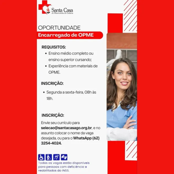 OPORTUNIDADE
Encarregado de OPME

REQUISITOS:
e Ensino médio completo ou
ensino superior cursando;
© Experiéncia com materiais de
OPME.

INSCRIGAO:

° Segunda a sexta-feira, O8h as
18h.

INSCRIGAO:

Envie seu curriculo para
selecao@santacasago.org.br, e no
assunto colocar o nome da vaga
desejada, ou para o WhatsApp (62)
3254-4024.

ona

Todas as vagas estado disponiveis
para pessoas com deficiéncia e
reabilitados do INSS. OPORTUNIDADE
Encarregado de OPME

REQUISITOS:
e Ensino médio completo ou
ensino superior cursando;
e Experiéncia com materiais de
OPME.

INSCRIGAO:

© Segunda a sexta-feira, O8h as
18h.

INSCRIGAO:

Envie seu curriculo para
selecao@santacasago.org.br, eno
assunto colocar o nome da vaga
desejada, ou para o WhatsApp (62)

vagas estdo disponiveis
para pessoas com deficiéncia e
reabilitados do INSS. OPORTUNIDADE
Encarregado de OPME

REQUISITOS:
e Ensino médio completo ou
ensino superior cursando;
e Experiéncia com materiais de
OPME.

INSCRIGAO:

e Segunda a sexta-feira...