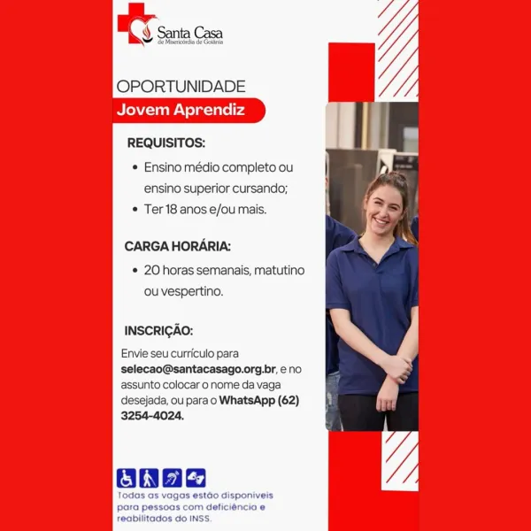 en

OPORTUNIDADE
Jovem Aprendiz

     

REQUISITOS:

¢ Ensino médio completo ou
ensino superior cursando;
¢ Ter 18 anos e/ou mais.

CARGA HORARIA:

e 20 horas semanais, matutino
ou vespertino.

INSCRIGAO:

Envie seu curriculo para
selecao@santacasago.org.br, eno
assunto colocar o nome da vaga

desejada, ou para o WhatsApp (62)
3254-4024.

onag

Todas as vagas estdo disponiveis
para pessoas com deficiéncia e

reabilitados do INSS. EY sn con

OPORTUNIDADE
Jovem Aprendiz

REQUISITOS:

e Ensino médio completo ou
ensino superior cursando;
¢ Ter 18 anos e/ou mais.

CARGA HORARIA:

¢ 20 horas semanais, matutino
ou vespertino.

INSCRIGAO:

Envie seu curriculo para
selecao@santacasago.org.br, eno
assunto colocar o nome da vaga
desejada, ou para o WhatsApp (62)
3254-4024.

ONbe

Todas as vag stao disponiveis
para pessoas com deficiéncia e
reabilitados do INSS OPORTUNIDADE
Jovem Aprendiz

REQUISITOS:
 Ensino médio completo ou | >
ensino superior cursando;

e Ter 18 anos e/ou mais.

CARGA HORAR...