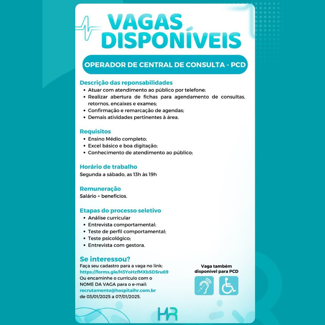 OPERADOR DE CENTRAL DE CONSULTA - PCD

Descricao das reponsabilidades
* Atuar. com atendimento ao ptiblico por telefone;
* Realizar abertura de fichas para agendamento de consultas,
retornos, encaixes e exames;
* Confirmagao e remarcagao de agendas;
* Demais atividades pertinentes 4 area.

* Ensino Médio completo;
* Excel basico e boa digitaca
* Conhecimento de atendimento ao publico;

Horario de trabalho
Segunda a sabado, as 13h as 19h

Remuneragao
Salario+ beneficios,

Etapas do processo seletivo
¢ Andalise curricular
* Entrevista comportamental;
* Teste de perfil comportamental:
* Teste psicolégico;
* Entrevista com gestora.

Se interessou?
Faga seu cadastro para a vaga no link: Vaga também
https://forms.gle/H3YoHzfMXbSDSru69 disponivel para PCD

‘Ou encaminhe o curriculo como N
NOME DA VAGA para 0 e-mail: of
recrutamento@hospitalhr.com.br o,

de 03/01/2025 a 07/01/2025. i VAGAS. _
‘ DISPONIVEIS

Descricao das reponsabilidades
* Atuar com atendimento ao pubblico por telefone;
* Realizar abertura de fichas para agendamento de consultas,
retornos, encaixes e exames;
* Confirmacao e remarca¢ao de agendas;
* Demais atividades pertinentes a area.

Requisitos
* Ensino Médio completo;
* Excel basico e boa digitacao;
* Conhecimento de atendimento ao publico;

Horario de trabalho
Segunda a sabado, as 13h as 19h

Remuneragao
Salario + beneficios.

Etapas do processo seletivo
* Andalise curricular
* Entrevista comportamental;
* Teste de perfil comportamental;
* Teste psicolégico;
* Entrevista com gestora.

Se interessou?
Faga seu cadastro para a vaga no link: Vaga também
https://forms.gle/H3YoHzfMXbSDSru69 disponivel para PCD

Qu encaminhe o curriculo com 0 Ny
NOME DA VAGA para 0 e-mail:
recrutamento@hospitalhr.com.br

de 03/01/2025 a 07/01/2025. ot VAGAS.
‘ DISPONIVEIS

OPERADOR DE CENTRAL DE CONSULTA - PCD

Descricdo das reponsabilidades
* Atuar com atendimento ao publico por telefone:

« Realizar abertura de fichas para agendamento de consultas,
retornos, encaixes e exames;

* Confirmagao e remarcagao de agendas;
* Demais atividades pertinentes a area.

Requisitos
* Ensino Médio completo;
* Excel basico e boa digitagao;
* Conhecimento de atendimento ao publico;

Horario de trabalho
Segunda a sabado, as 13h as 19h

Remuneragao
Salario + beneficios,

Etapas do processo seletivo
 Analise curricular
* Entrevista comportamental;
© Teste de perfil comportamental;
© Teste psicolégico:
* Entrevista com gestora.

Se interessou?
Faga seu cadastro para a vaga no link: Vaga também
https://forms.gle/H3YoHzfMXbSDSru69 disponivel para PCD

Qu encaminhe o curriculo com 0 Ny
NOME DA VAGA para 0 e-mail:
recrutamento@hospitalhr.com.br

de 03/01/2025 a 07/01/2025. } VAGAS
“ DISPONIVEIS

Descricao das reponsabi
* Atuar com atendimento ao pubblico por telefone:

* Realizar abertura de fichas para agendamento de consultas,
retornos, encaixes e exames;

* Confirmacao e remarcacao de agendas:
* Demais atividades pertinentes area.

Requisitos
* Ensino Médio completo;
* Excel basico e boa digitacao:
* Conhecimento de atendimento ao publico;

Horario de trabalho
Segunda a sabado, as 13h as 19h

Remuneragao
Salario + beneficios.

Etapas do processo seletivo
* Analise curricular
* Entrevista comportamental;
* Teste de perfil comportamental;
* Teste psicolégico;
* Entrevista com gestora.

Se interessou?
Faca seu cadastro para a vaga no link: Vaga também
https://forms.gle/H3YoHzfMXbSDSru69 disponivel para PCD

‘Qu encaminhe o curriculo com 0 N
NOME DA VAGA para 0 e-mail
recrutamento@hospitalhr.com.br

de 03/01/2025 a 07/01/2025. OPERADOR DE CENTRAL DE CONSULTA - PCD

Descricao das reponsabilidades
* Atuar com atendimento ao publico por telefone;
* Realizar abertura de fichas para agendamento de consultas,
retornos, encaixes e exames;
* Confirmago e remarcagao de agendas;
* Demais atividades pertinentes a drea.

Requisitos
* Ensino Médio completo;
* Excel basico e boa digitaga
* Conhecimento de atendimento ao publico;

Horario de trabalho
Segunda a sabado, as 13h as 19h

Remuneragao
Salario + beneficios.

Etapas do processo seletivo
 Andlise curricular
* Entrevista comportamental;
* Teste de perfil comportamental;
© Teste psicolégico;
* Entrevista com gestora.

Se interessou?
Faga seu cadastro para a vaga no link: Vaga também
https://forms.gle/H3YoHzfMXbSDSru69 disponivel para PCD

Ou encaminhe o curriculo com 0 ~
NOME DA VAGA para o e-mail:
recrutamento@hospitalhr.com.br

de 03/01/2025 a 07/01/2025. ~ VAGAS
' DISPONIVEIS

OPERADOR DE CENTRAL DE CONSULTA - PCD

Descricao das reponsabilidades
* Atuar com atendimento ao publico por telefone:

* Realizar abertura de fichas para agendamento de consultas,
retornos, encaixes e exames;

* Confirmaco e remarcacao de agendas;
* Demais atividades pertinentes a area.

Requisitos

* Ensino Médio completo;
* Excel basico e boa digitagao;
* Conhecimento de atendimento ao publico;

Horario de trabalho
Segunda a sabado, as 13h as 19h

Remuneragao
Salario + beneficios.

Etapas do processo seletivo
* Anélise curricular
* Entrevista comportamental;
* Teste de perfil comportamental;
* Teste psicolégico:
* Entrevista com gestora.

Se interessou?
Faca seu cadastro para a vaga no link: Vaga também
https://forms.gle/H3YoHzfMXbSDSru69 disponivel para PCD

‘Qu encaminhe o curriculo com 0 N
NOME DA VAGA para 0 e-mail
recrutamento@hospitalhr.com.br

de 03/01/2025 a 07/01/2025. OPERADOR DE CENTRAL DE CONSULTA - PCD

Descricdo das reponsabilidades
« Atuar com atendimento ao publico por telefone;
« Realizar abertura de fichas para agendamento de consultas,
retornos, encaixes e exames;
© Confirmagao e remarcacao de agendas;
 Demais atividades pertinentes & area.

Requisitos
* Ensino Médio completo;
* Excel basico e boa digitacado;
* Conhecimento de atendimento ao publico;

Horario de trabalho
Segunda a sdbado, as 13h 4s 19h.

Remuneragao
Salario + beneficios.

Etapas do processo seletivo
© Analise curricular
© Entrevista comportamental;
© Teste de perfil comportamental;
* Teste psicolégico;
© Entrevista com gestora.

Se interessou?

Faga seu cadastro para a vaga no link:
https://forms.gle/H3YoHzfMXbSDSru69
Ou encaminhe o curriculocomo

NOME DA VAGA para 0 e-mail:
recrutamento@hospitalhr.com.br

de 03/01/2025 a 07/01/2025. | VAGAS
‘ DISPONIVEIS

OPERADOR DE CENTRAL DE CONSULTA - PCD

Descri¢ao das reponsabilidades
* Atuar com atendimento ao publico por telefone:
* Realizar abertura de fichas para agendamento de consultas,
retornos, encaixes e exames;
* Confirmacao e remarcacao de agendas:
* Demais atividades pertinentes a area.

Requisitos
* Ensino Médio completo;
* Excel basico e boa digita¢a
* Conhecimento de atendimento ao publico;

Horario de trabalho
Segunda a sabado, as 13h as 19h

Remuneracgao
Salario + beneficios.

Etapas do processo sele’
* Anéalise curricular
* Entrevista comportamental;
* Teste de perfil comportamental:
* Teste psicologico;
* Entrevista com gestora.

Se interessou?

Faga seu cadastro para a vaga no link: Vaga também
https://forms.gle/H3YoHzfMXbSDSru69 disponivel para PCD
‘Qu encaminhe o curriculo com o m—™ @
NOME DA VAGA para 0 e-mail: f; a

recrutamento@hospitalhr.com.br

de 03/01/2025 a 07/01/2025. VAGAS.
DISPONIVEIS

OPERADOR DE CENTRAL DE CONSULTA - PCD

Descrigdo das reponsabilidades
« Atuar com atendimento ao publico por telefone;
« Realizar abertura de fichas para agendamento de consultas,
retornos, encaixes e exames;
© Confirmag¢ao e remarcagao de agendas;
 Demais atividades pertinentes 4 area.

Requisitos
* Ensino Médio completo;
* Excel basico e boa digitaco;
* Conhecimento de atendimento ao publico;

Hordrio de trabalho
Segunda a sdbado, as 13h as 19h

Remuneragao
Salario + beneficios.

Etapas do processo seletivo
© Andlise curricular
* Entrevista comportamental;
* Teste de perfil comportament
© Teste psicolégico;
© Entrevista com gestora.

Se interessou?
Faca seu cadastro para avaga no link: Vaga também
https:/Mforms.gle/H3YoHzfMXbSDSru69 disponivel para PCD

Ouencaminhe ocurriculocomo N

NOME DA VAGA para 0 e-mail: (FS) a
recrutamento@hospitalhr.com.br O
; @

de 03/01/2025 a 07/01/2025. DISPONIVEIS

OPERADOR DE CENTRAL DE CONSULTA - PCD

Descri¢gao das reponsabilidades
* Atuar com atendimento ao publico por telefone:
* Realizar abertura de fichas para agendamento de consultas.
retornos, encaixes e exames;
* Confirmagao e remarcacao de agendas:
* Demais atividades pertinentes a area.

Requisitos
« Ensino Médio completo;
* Excel basico e boa digita¢ao;
* Conhecimento de atendimento ao publico;

Horario de trabalho
Segunda a saébado, as 13h as 19h

Remuneracao
Salario + beneficios.

Etapas do processo seletivo
Anélise curricular
Entrevista comportamental:
Teste de perfil comportamental:
Teste psicolégic:
Entrevista com gestora.

Se interessou?

Faga seu cadastro para a vaga no link: Vaga também
https://forms.gle/H3YoHzfMXbSDSru69 disponivel para PCD
‘Ou encaminhe o curriculo com o

NOME DA VAGA para 0 e-mail:

recrutamento@hospitalhr.com.br

de 03/01/2025 a 07/01/2025.