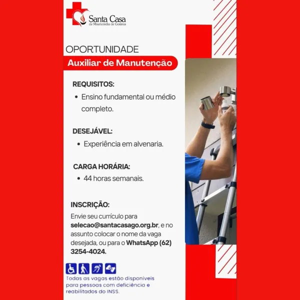 OPORTUNIDADE
Auxiliar de Manutencao

REQUISITOS:

e Ensino fundamental ou médio
completo.

DESEJAVEL:
© Experiéncia em alvenaria.

CARGA HORARIA:
e 44horas semanais.

INSCRIGAO:

Envie seu curriculo para
selecao@santacasago.org.br, e no
assunto colocar o nome da vaga

desejada, ou para o WhatsApp (62)
3254-4024.

ane

Todas as vagas estdo disponiveis
para pessoas com deficiéncia e
reabilitados do INSS. OPORTUNIDADE
Auxiliar de Manutencao

REQUISITOS:
¢ Ensino fundamental ou médio
completo.

DESEJAVEL:
¢ Experiéncia em alvenaria.

CARGA HORARIA:
¢ 44 horas semanais.

INSCRIGAO:

Envie seu curriculo para
selecao@santacasago.org.br, eno
assunto colocar o nome da vaga
desejada, ou para o WhatsApp (62)
3254-4024.

Oa

Todas as vagas estdo disponiveis
para pessoas com deficiéncia e
reabilitados do INSS. OS sina

     

OPORTUNIDADE
Auxiliar de Manutencao

REQUISITOS:
© Ensino fundamental ou médio
completo.

DESEJAVEL:
e Experiéncia em alvenaria.

CARGA HORARIA:
e 44horas semanais.

INSCRI...