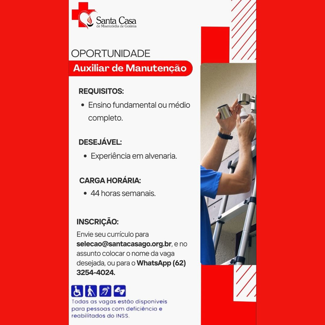 OPORTUNIDADE
Auxiliar de Manutencao

REQUISITOS:

e Ensino fundamental ou médio
completo.

DESEJAVEL:
© Experiéncia em alvenaria.

CARGA HORARIA:
e 44horas semanais.

INSCRIGAO:

Envie seu curriculo para
selecao@santacasago.org.br, e no
assunto colocar o nome da vaga

desejada, ou para o WhatsApp (62)
3254-4024.

ane

Todas as vagas estdo disponiveis
para pessoas com deficiéncia e
reabilitados do INSS. OPORTUNIDADE
Auxiliar de Manutencao

REQUISITOS:
¢ Ensino fundamental ou médio
completo.

DESEJAVEL:
¢ Experiéncia em alvenaria.

CARGA HORARIA:
¢ 44 horas semanais.

INSCRIGAO:

Envie seu curriculo para
selecao@santacasago.org.br, eno
assunto colocar o nome da vaga
desejada, ou para o WhatsApp (62)
3254-4024.

Oa

Todas as vagas estdo disponiveis
para pessoas com deficiéncia e
reabilitados do INSS. OS sina

     

OPORTUNIDADE
Auxiliar de Manutencao

REQUISITOS:
© Ensino fundamental ou médio
completo.

DESEJAVEL:
e Experiéncia em alvenaria.

CARGA HORARIA:
e 44horas semanais.

INSCRIGAO:

Envie seu curriculo para
selecao@santacasago.org.br, e no
assunto colocar o nome da vaga
desejada, ou para o WhatsApp (62)
3254-4024.

one

Todas as vagas estado disponiveis
para pessoas com deficiéncia e

reabilitados do INSS OPORTUNIDADE
Auxiliar de Manutencao

REQUISITOS:
¢ Ensino fundamental ou médio
completo.

DESEJAVEL:
¢ Experiéncia em alvenaria.

CARGA HORARIA:
e 44 horas semanais.

INSCRIGAO:

Envie seu curriculo para
selecao@santacasago.org.br, eno
assunto colocar o nome da vaga
desejada, ou para o WhatsApp (62)
3254-4024.

Oa

Todas as vagas estado disponiveis
para pessoas com deficiéncio e
reabilitados do INSS. Santa Casa

isericdrdia de Gotania

     

OPORTUNIDADE
Auxiliar de Manutencao

REQUISITOS:
e Ensino fundamental ou médio
completo.

DESEJAVEL:
¢ Experiéncia em alvenaria.

CARGA HORARIA:
e 44horas semanais.

INSCRIGAO:

Envie seu curriculo para
selecao@santacasago.org.br, eno
assunto colocar o nome da vaga
desejada, ou para o WhatsApp (62)
3254-4024.

anad

Todas as vagas estdo disponiveis
para pessoas com deficiéncia e

reabilitados do INSS. OPORTUNIDADE
Auxiliar de Manutencao

REQUISITOS:
¢ Ensino fundamental ou médio
completo.

DESEJAVEL:
e Experiéncia em alvenaria.

CARGA HORARIA:
e 44horas semanais.

INSCRIGAO:

Envie seu curriculo para
selecao@santacasago.org.br, e no
assunto colocar o nome da vaga
desejada, ou para o WhatsApp (62)
3254-4024.

ONae

Todas as vagas estado disponiveis
para pessoas com deficiéncia e
reabilitados do INSS. OT Sena

OPORTUNIDADE

Auxiliar de Manutencao

     

REQUISITOS:
e Ensino fundamental ou médio
completo.

DESEJAVEL:
e Experiéncia em alvenaria.

CARGA HORARIA:
e 44horas semanais.

INSCRIGAO:

Envie seu curriculo para
selecao@santacasago.org.br, eno
assunto colocar o nome da vaga

desejada, ou para o WhatsApp (62)
3254-4024.

Ooaag

Todas as vagas estdo disponiveis
para pessoas com deficiéncia e

reabilitados do INSS. OPORTUNIDADE
Auxiliar de Manutencao

REQUISITOS:
¢ Ensino fundamental ou médio
completo.

DESEJAVEL:

¢ Experiéncia em alvenaria.

CARGA HORARIA:
¢ 44horas semanais.

INSCRIGAO:

Envie seu curriculo para
selecao@santacasago.org.br, eno
assunto colocar o nome da vaga
desejada, ou para o WhatsApp (62)
3254-4024.

ONhe

lodas as vagas estado disponiveis
para pes com deficiéncia e
reabilitados do INSS. RT snc

OPORTUNIDADE

Auxiliar de Manutencao

     

REQUISITOS:

e Ensino fundamental ou médio
completo.

DESEJAVEL:
¢ Experiéncia em alvenaria.

CARGA HORARIA:
e 44horas semanais.

INSCRIGAO:
Envie seu curriculo para

selecao@santacasago.org.br, eno
assunto colocar o nome da vaga

desejada, ou para o WhatsApp (62)
3254-4024.

Bnad

Todas as vagas estéo disponiveis
para pessoas com deficiéncio e

reabilitados do INSS. OPORTUNIDADE
Auxiliar de Manutencgao

REQUISITOS:
¢ Ensino fundamental ou médio
completo.

DESEJAVEL:

¢ Experiéncia em alvenaria.

CARGA HORARIA:
e 44horas semanais.

INSCRIGAO:

Envie seu curriculo para
selecao@santacasago.org.br, eno
assunto colocar o nome da vaga
desejada, ou para o WhatsApp (62)
3254-4024.