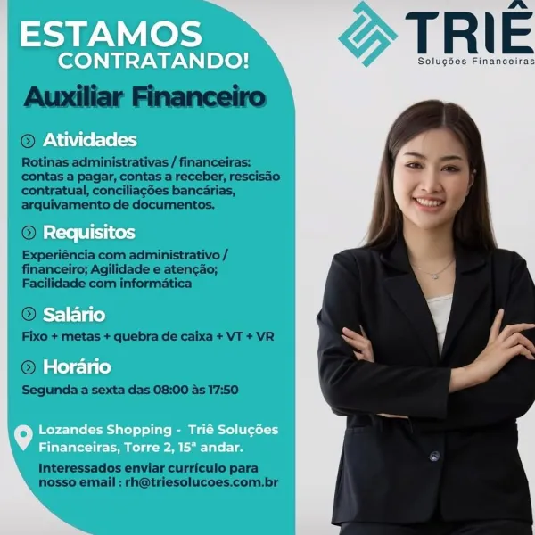 ESTAMOS

CONTRATANDO! d T R | E

Solugées Financeiras

Atividades

Requisitos

Salario

Horario

   

Lozandes Shopping - Trié Solucées
Financeiras, Torre 2, 15° andar. 10S TRIE

Solucées Financeiras

Auxitiar Financeiro
©

Rotinas administrativas / financeiras;
contas a pagar, contas a receber, rescisao
contratual, conciliagdes bancarias,
arquivamento de documentos.

© REC Si

Experiéncia com administrativo /
financeiro; Agilidade e atengao;
Facilidade com informatica

© ers itcle

Fixo + metas + quebra de caixa + VT + VR

©) Horari

Segunda a sexta das 08:00 as 17:50

Interessados enviar curriculo para
nosso email : rh@triesolucoes.com.br ESTAMOS

CONTRATANDO! d T R | E

Solug6es Financeiras

Atividades

Requisitos

Salario

Horario

   

Lozandes Shopping - Trié Solug6es
Financeiras, Torre 2, 15* andar. ESTAMO: TRIE

NIRATANL Solugées Financeiras
Rotinas administrativas / financeiras:
contas a pagar, contas a receber, rescisao
contratual, conciliagdes bancarias,
arquivamento de d...