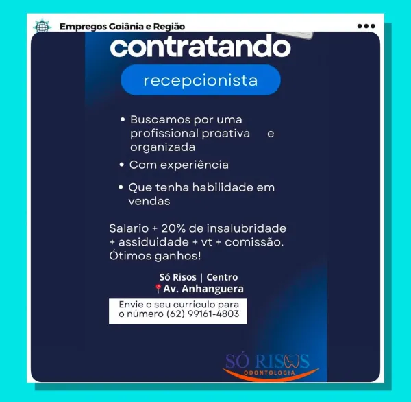 contratando

recepcionista

e Buscamos por uma
profissional proativa e
organizada

¢ Com experiéncia

® Que tenha habilidade em
vendas

Salario + 20% de insalubridade
i assiduidade + vt + comissao.
Otimos ganhos!

So Risos | Centro
Av. Anhanguera

Envie o seu curriculo para
o numero (62) 99161-4803 Empregos Goiania e Regiao

contratando —

recepcionista

e Buscamos por uma
profissional proativa e
organizada

¢ Com experiéncia

© Que tenha habilidade em
vendas

Salario + 20% de insalubridade
assiduidade + vt + comissao.
Otimos ganhos!

S6 Risos | Centro
7 Av. Anhanguera

Envie o seu curriculo para
o numero (62) 99161-4803

AJ

eR AL contratando

recepcionista

e Buscamos por uma
profissional proativa e
organizada

¢ Com experiéncia

® Que tenha habilidade em
vendas

Salario + 20% de insalubridade
a assiduidade + vt + comissao.
Otimos ganhos!

S6 Risos | Centro
Av. Anhanguera

Envie o seu curriculo para
o numero (62) 99161-4803 pregos Goiania e Regiao

contratando ~

recepcionista

e ...