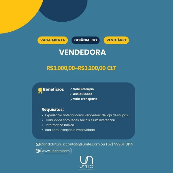 VENDEDORA

R$3.000,00~R$3.200,00 CLT

e betta tel) A eo
Rares ee}

v Vale Transporte

Requisitos:

* Experiéncia anterior come vendedora de loja de roupas;
* Habilidade com redes sociais 6 um diferencial;

* Informatica basica

* Boa comunicagao e Proatividade

@Candidaturas: contato@unite.com ou (62) 99961-8159

ee

wiliis: VENDEDORA

R$3.000,00~R$3.200,00 CLT

@ Pletal itt ea eee)
Pea Ars [T: [ee

vy Vale Transporte

Requisitos:

* Experiéncia anterior como vendedora de loja de roupas;
* Habilidade com redes sociais 6 um diferencial;

* Informatica basica

* Boa comunicagao e Proatividade

@cCandidaturas: contato@unite.com ou (62) 99961-8159

(ean iacuakerolnal VENDEDORA

R$3.000,00~R$3.200,00 CLT

+ Beneficios ~ Vale Refeicéo
v Assiduidade

vy Vale Transporte

Requisitos:

» Experiéncia anterior como vendedora de loja de roupas;
* Habilidade com redes sociais é um diferencial;

* Informatica basica

* Boa comunicagao e Proatividade

MCandidaturas: contato@unite.com ou (62) 99961-...