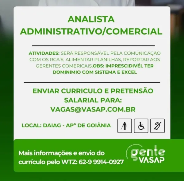 ANALISTA
ADMINISTRATIVO/COMERCIAL

ATIVIDADES: SERA RESPONSAVEL PELA COMUNICACAO
COM OS RCA'S, ALIMENTAR PLANILHAS, REPORTAR AOS
GERENTES COMERICAIS.OBS: IMPRESCIDIVEL TER
DOMINIMIO COM SISTEMA E EXCEL

ENVIAR CURRICULO E PRETENSAO
SALARIAL PARA:
VAGAS@VASAP.COM.BR

LOCAL: DAIAG - AP* DE GOIANIA [&]

Mais informagées e envio do f Oo ente
curriculo pelo WTZ: 62-9 9914-0927 a Aya \

ANALISTA
ADMINISTRATIVO/COMERCIAL

ATIVIDADES: SERA RESPONSAVEL PELA COMUNICACAO
COM OS RCA'S, ALIMENTAR PLANILHAS, REPORTAR AOS
GERENTES COMERICAIS.OBS: IMPRESCIDIVEL TER
DOMINIMIO COM SISTEMA E EXCEL

ENVIAR CURRICULO E PRETENSAO
SALARIAL PARA:
VAGAS@VASAP.COM.BR

LOCAL: DAIAG - AP? DE GOIANIA | & |

Mais informag6es e envio do ( ge ip t €
curriculo pelo WTZ: 62-9 9914-0927. _™ VWASAP ANALISTA
ADMINISTRATIVO/COMERCIAL

ATIVIDADES: SERA RESPONSAVEL PELA COMUNICACAO
COM OS RCA'S, ALIMENTAR PLANILHAS, REPORTAR AOS
GERENTES COMERICAIS.OBS: IMPRESCIDIVEL TER
DOMINIMIO COM SISTEMA E EXCEL

ENVIAR CURRICULO E P...