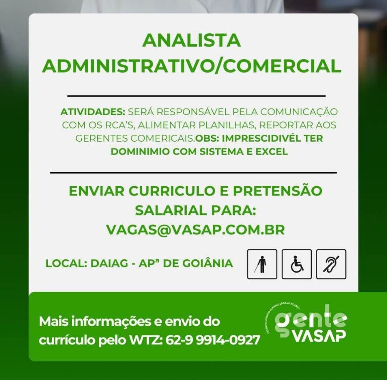 ANALISTA
ADMINISTRATIVO/COMERCIAL

ATIVIDADES: SERA RESPONSAVEL PELA COMUNICACAO
COM OS RCA'S, ALIMENTAR PLANILHAS, REPORTAR AOS
GERENTES COMERICAIS.OBS: IMPRESCIDIVEL TER
DOMINIMIO COM SISTEMA E EXCEL

ENVIAR CURRICULO E PRETENSAO
SALARIAL PARA:
VAGAS@VASAP.COM.BR

LOCAL: DAIAG - AP* DE GOIANIA [&]

Mais informagées e envio do f Oo ente
curriculo pelo WTZ: 62-9 9914-0927 a Aya \

ANALISTA
ADMINISTRATIVO/COMERCIAL

ATIVIDADES: SERA RESPONSAVEL PELA COMUNICACAO
COM OS RCA'S, ALIMENTAR PLANILHAS, REPORTAR AOS
GERENTES COMERICAIS.OBS: IMPRESCIDIVEL TER
DOMINIMIO COM SISTEMA E EXCEL

ENVIAR CURRICULO E PRETENSAO
SALARIAL PARA:
VAGAS@VASAP.COM.BR

LOCAL: DAIAG - AP? DE GOIANIA | & |

Mais informag6es e envio do ( ge ip t €
curriculo pelo WTZ: 62-9 9914-0927. _™ VWASAP ANALISTA
ADMINISTRATIVO/COMERCIAL

ATIVIDADES: SERA RESPONSAVEL PELA COMUNICACAO
COM OS RCA'S, ALIMENTAR PLANILHAS, REPORTAR AOS
GERENTES COMERICAIS.OBS: IMPRESCIDIVEL TER
DOMINIMIO COM SISTEMA E EXCEL

ENVIAR CURRICULO E PRETENSAO
SALARIAL PARA:
VAGAS@VASAP.COM.BR

LOCAL: DAIAG - AP* DE GOIANIA | & |

Mais informag6es e envio do ~
curriculo pelo WTZ: 62-9 9914-0927 : ¥

ANALISTA
ADMINISTRATIVO/COMERCIAL

ATIVIDADES: SERA RESPONSAVEL PELA COMUNICACAO
COM OS RCA'S, ALIMENTAR PLANILHAS, REPORTAR AOS
GERENTES COMERICAIS.OBS: IMPRESCIDIVEL TER
DOMINIMIO COM SISTEMA E EXCEL

ENVIAR CURRICULO E PRETENSAO
SALARIAL PARA:
VAGAS@VASAP.COM.BR

LOCAL: DAIAG - AP? DE GOIANIA | & |

Mais informag¢oées e envio do ( =) eS p t 3
curriculo pelo WTZ: 62-9 9914-0927 © VASAP ANALISTA
ADMINISTRATIVO/COMERCIAL

ATIVIDADES: SERA RESPONSAVEL PELA COMUNICACAO
COM OS RCA'S, ALIMENTAR PLANILHAS, REPORTAR AOS
GERENTES COMERICAIS.OBS: IMPRESCIDIVEL TER
DOMINIMIO COM SISTEMA E EXCEL

ENVIAR CURRICULO E PRETENSAO
SALARIAL PARA:
VAGAS@VASAP.COM.BR

LOCAL: DAIAG - AP? DE GOIANIA | & |

Mais informagées e envio do *
curriculo pelo WTZ: 62-9 9914-0927 ANALISTA
ADMINISTRATIVO/COMERCIAL

ATIVIDADES: SERA RESPONSAVEL PELA COMUNICACAO
COM OS RCA'S, ALIMENTAR PLANILHAS, REPORTAR AOS
GERENTES COMERICAIS.OBS: IMPRESCIDIVEL TER
DOMINIMIO COM SISTEMA E EXCEL

ENVIAR CURRICULO E PRETENSAO
SALARIAL PARA:
VAGAS@VASAP.COM.BR

LOCAL: DAIAG - AP? DE GOIANIA | & |

Mais informagoées e envio do ( 9 eS Nn t 3
curriculo pelo WTZ: 62-9 9914-0927 VASAP ANALISTA
ADMINISTRATIVO/COMERCIAL

ATIVIDADES: SERA RESPONSAVEL PELA COMUNICACAO
COM OS RCA'S, ALIMENTAR PLANILHAS, REPORTAR AOS
GERENTES COMERICAIS.OBS: IMPRESCIDIVEL TER
DOMINIMIO COM SISTEMA E EXCEL

ENVIAR CURRICULO E PRETENSAO
SALARIAL PARA:
VAGAS@VASAP.COM.BR

LOCAL: DAIAG - AP* DE GOIANIA [|

Mais informagoes e envio do geprte
curriculo pelo WTZ: 62-9 9914-0927. | WASAP ANALISTA
ADMINISTRATIVO/COMERCIAL

ATIVIDADES: SERA RESPONSAVEL PELA COMUNICACAO
COM OS RCA'S, ALIMENTAR PLANILHAS, REPORTAR AOS
GERENTES COMERICAIS.OBS: IMPRESCIDIVEL TER
DOMINIMIO COM SISTEMA E EXCEL

ENVIAR CURRICULO E PRETENSAO
SALARIAL PARA:
VAGAS@VASAP.COM.BR

LOCAL: DAIAG - AP? DE GOIANIA ee

Mais informagées e envio do
curriculo pelo WTZ: 62-9 ok ANALISTA
ADMINISTRATIVO/COMERCIAL

ATIVIDADES: SERA RESPONSAVEL PELA COMUNICAGAO
COM OS RCA'S, ALIMENTAR PLANILHAS, REPORTAR AOS
GERENTES COMERICAIS.OBS: IMPRESCIDIVEL TER
DOMINIMIO COM SISTEMA E EXCEL

ENVIAR CURRICULO E PRETENSAO
SALARIAL PARA:
VAGAS@VASAP.COM.BR

LOCAL: DAIAG - AP* DE GOIANIA [|

Mais informac¢oes e envio do Jeo*{ “+*
curriculo pelo WTZ: 62-9 9914-0927. | VASAP ANALISTA
ADMINISTRATIVO/COMERCIAL

ATIVIDADES: SERA RESPONSAVEL PELA COMUNICACAO
COM OS RCA'S, ALIMENTAR PLANILHAS, REPORTAR AOS
GERENTES COMERICAIS.OBS: IMPRESCIDIVEL TER
DOMINIMIO COM SISTEMA E EXCEL

ENVIAR CURRICULO E PRETENSAO
SALARIAL PARA:
VAGAS@VASAP.COM.BR

LOCAL: DAIAG - AP? DE GOIANIA | & |

Mais informagées e envio do
curriculo pelo WTZ: 62-9 9914-0927

(gente
s “Alas