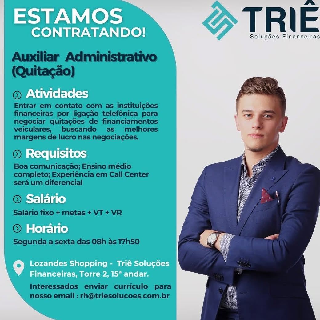 ESTAMOS

CONTRATANDO! T R | E

Solug¢ées Financeiras
Atividades

Requisitos
Salario
Horario

Lozandes Shopping - Trié Solucées
Financeiras, Torre 2, 15° andar. TRIE

Solugées Financeiras

 

 

Entrar em contato com as instituigdes
financeiras por ligacado telefénica para
negociar quitagdes de financiamentos
veiculares, buscando as melhores
margens de lucro nas negociagées.

© Requi
Boa comunica¢ao; Ensino médio
completo; Experiéncia em Call Center
sera um diferencial

©

Salario fixo + metas + VT + VR

© He )
Segunda a sexta das 08h as 17h50

 

 

 

Interessados enviar curriculo para
nosso email : rh@triesolucoes.com.br ESTAMOS

CONTRATANDO! T R | E

Solugées Financeiras
Atividades

Requisitos
Salario
Horario

Lozandes Shopping - Trié Solu¢ées
Financeiras, Torre 2, 15° andar. TRIE

Solugées Financeiras

 

 

or. >

Entrar em contato com as instituicdes
financeiras por ligacao telefénica para
negociar quitagdes de financiamentos
veiculares, buscando as _ melhores
margens de lucro nas negociagées.

 

Boa comunicagao; Ensino médio
completo; Experiéncia em Call Center
sera um diferencial

 

© Horario

Segunda a sexta das 08h as 17h50

Interessados enviar curriculo para
nosso email : rh@triesolucoes.com.br ESTAMOS

CONTRATANDO!

Atividades

Requisitos
Salario
Horario

Lozandes Shopping - Trié Solucées
Financeiras, Torre 2, 15° andar. TRIE

Solugées Financeiras

 

   

© Atividades

Entrar em contato com as instituicdes
financeiras por ligacao telefénica para
negociar quitagées de financiamentos
veiculares, buscando as _ melhores
margens de lucro nas negociagées.

OL.)
Boa comunicagao; Ensino médio
completo; Experiéncia em Call Center
sera um diferencial

   
    

quisr

 

   

@ > 10
Salario fixo + metas + VT + VR
OQ);

Segunda a sexta das 08h as 17h50

Interessados enviar curriculo para
nosso email : rh@triesolucoes.com.br ESTAMOS

CONTRATANDO! TR E

Solugoes Financeiras
Atividades

Requisitos
Salario
Horario

Lozandes Shopping - Trié Solucées
Financeiras, Torre 2, 15° andar. TRIE

Solugées Financeiras

 

financeiras por ligacado telefénica para
negociar quitagées de financiamentos
veiculares, buscando as _ melhores
margens de lucro nas negociagoes.

 

Boa comunicagao; Ensino médio
completo; Experiéncia em Call Center
sera um diferencial

  

iw

Segunda a sexta das 08h as 17h50

Interessados enviar curriculo para
nosso email : rh@triesolucoes.com.br ESTAMOS

CONTRATANDO! T R E

Solu¢goes Financeitas

Atividades

Requisitos
Salario
Horario

Lozandes Shopping - Trié Solu¢ées
Financeiras, Torre 2, 15° andar. TRIE

Solugées Financeiras

 

 
   

Entrar em co
financeiras por ligacdo telefénica para
negociar quitagdes de financiamentos
veiculares, buscando as melhores
margens de lucro nas negociagoes.

© Requis
Boa comunica¢ao; Ensino médio
completo; Experiéncia em Call Center
sera um diferencial

© Salano

Salario fixo + metas + VT + VR

+
(©) Horano

Segunda a sexta das 08h as 17h50

 

 

Interessados enviar curriculo para
nosso email : rh@triesolucoes.com.br