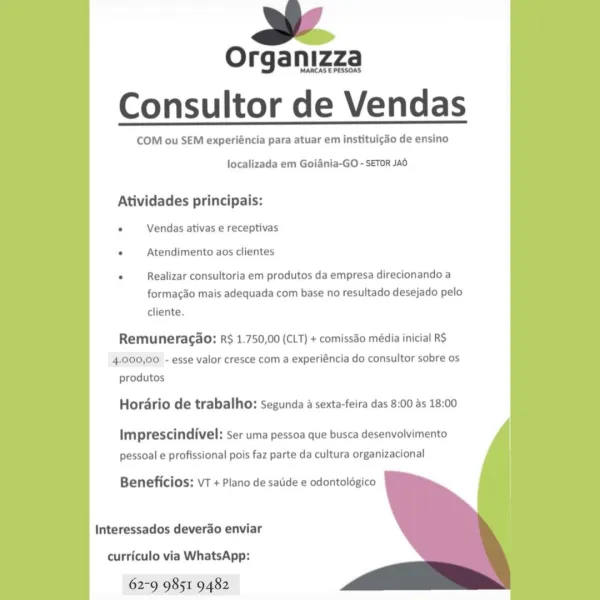 as

Organizza
Consultor de Vendas

COM ou SEM experiéncia para atuar em instituicdo de ensino

localizada em Goiania-GO - SETOR JAO

Atividades principais:

. Vendas ativas e receptivas
. Atendimento aos clientes

. Realizar consultoria em produtos da empresa direcionando a
formac3o mais adequada com base no resultado desejado pelo

cliente.

Remuneragao: RS 1.750,00 (CLT) + comissdo média inicial RS
4.000,00 - esse valor cresce com a experiéncia do consultor sobre os
produtos

Hordario de trabalho: segunda a sexta-feira das 8:00 as 18:00

Imprescindivel: ser uma pessoa que busca desenvolvimento
pessoal e profissional pois faz parte da cultura organizacional

Beneficios: vT + Piano de satide e odontolégico

Interessados deverdo enviar

curriculo via WhatsApp:

62-9 9851 9482 i

Organizza
Consultor de Vendas

COM ou SEM experiéncia para atuar em instituigdo de ensino

localizada em Goiania-GO - SETOR Jad

Atividades principais:
. Vendas ativas e receptivas
. Atendimento aos clientes
...