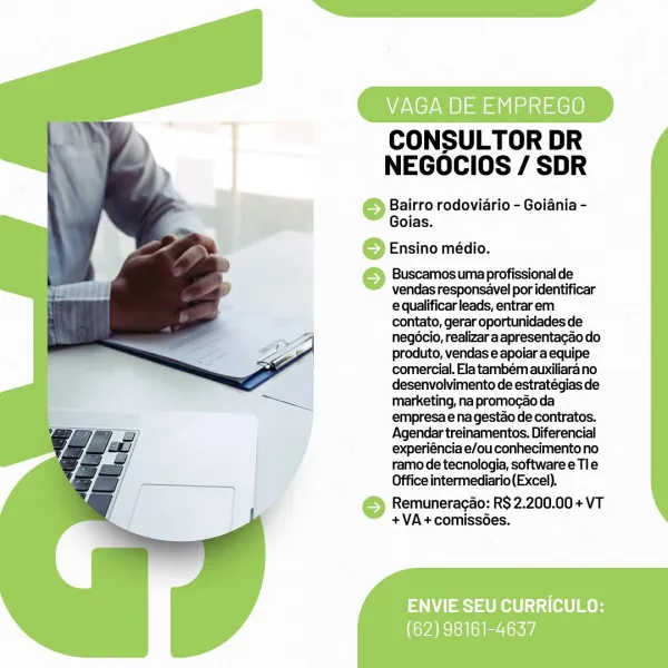 VAGA DE EMPREGO

CONSULTOR DR
NEGOCIOS / SDR

Bairro rodoviario - Goiania -
Goias.

6 Ensino médio.

© Buscamos uma profissional de

vendas responsavel por identificar
e qualificar leads, entrarem
contato, gerar oportunidades de
negocio, realizar aapresentagao do
produto, vendas e apoiar a equipe
comercial. Ela também auxiliara no
desenvolvimento de estratégias de
marketing, na promogao da
empresa e na gestao de contratos.
Agendar treinamentos. Diferencial
experiéncia e/ou conhecimento no
ramo de tecnologia, software e Tle
Office intermediario(Excel).

© Remuneragao: RS 2.200.00 + VT
+VA+comiss6es.

ENVIE SEU CURRICULO:

(62) 98161-4637 CONSULTOR DR
NEGOCIOS / SDR

Bairro rodoviario - Goiania -
Goias.

Ensino médio.

Buscamos uma profissional de
vendas responsavel por identificar
e qualificar leads, entrar em
contato, gerar oportunidades de
negocio, realizar aapresentacao do
produto, vendas e apoiar a equipe
comercial. Ela tambem auxiliara no
desenvolvimento de estratégias de
market...