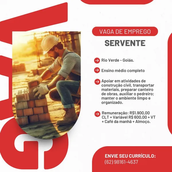 VAGA DE EMPREGO

SERVENTE

© Rio Verde - Goids.
6 Ensino médio completo

6 Apoiar em atividades de
construgao civil, transportar
materiais, preparar canteiro
de obras, auxiliar o pedreiro;
manter o ambiente limpo e
organizado.

6 Remuneragao: R$1.900,00
CLT + Varidvel RS 600,00 + VT
+ Café da manha + Almogo.

ENVIE SEU CURRICULO:

(62) 98161-4637 VAGA DE EMPREGO

SERVENTE

© Rio Verde - Goids.
© Ensino médio completo

} Apoiar em atividades de
construgao civil, transportar
materiais, preparar canteiro
de obras, auxiliar o pedreiro;
manter o ambiente limpo e
organizado.

© Remuneracao: R$1.900,00
CLT + Variavel RS 600,00 + VT
+ Café da manha + Almogo.

ENVIE SEU CURRICULO:

(62) 98161-4637 VAGA DE EMPREGO

SERVENTE

© Rio Verde - Goids.
6 Ensino médio completo

6 Apoiar em atividades de
construgao civil, transportar
materiais, preparar canteiro
de obras, auxiliar o pedreiro;
manter o ambiente limpo e
organizado.

© Remuneracao: R$1.900,00
CLT + Varidvel RS 600,00 + VT
+ Café da manha...