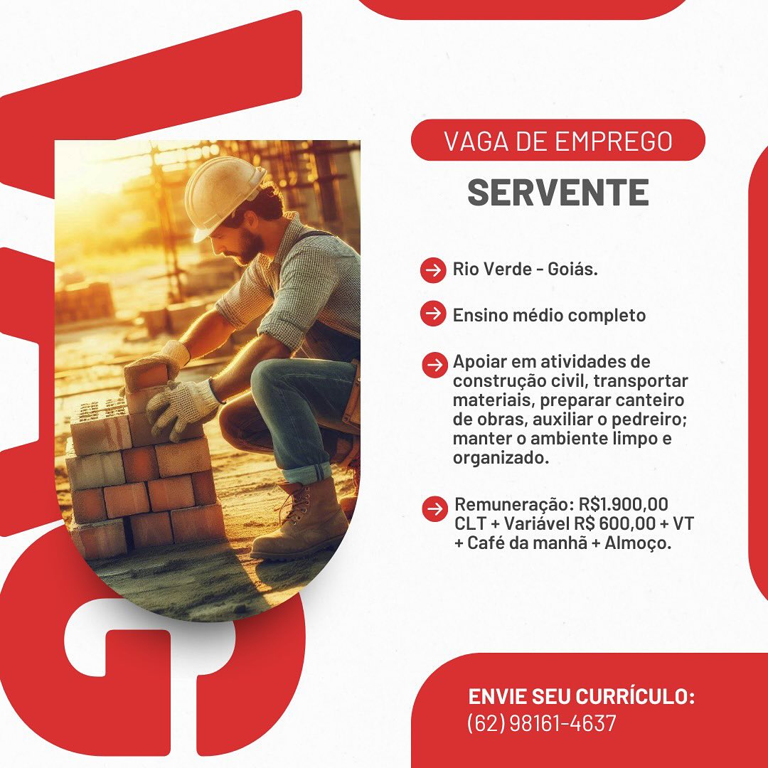 VAGA DE EMPREGO

SERVENTE

© Rio Verde - Goids.
6 Ensino médio completo

6 Apoiar em atividades de
construgao civil, transportar
materiais, preparar canteiro
de obras, auxiliar o pedreiro;
manter o ambiente limpo e
organizado.

6 Remuneragao: R$1.900,00
CLT + Varidvel RS 600,00 + VT
+ Café da manha + Almogo.

ENVIE SEU CURRICULO:

(62) 98161-4637 VAGA DE EMPREGO

SERVENTE

© Rio Verde - Goids.
© Ensino médio completo

} Apoiar em atividades de
construgao civil, transportar
materiais, preparar canteiro
de obras, auxiliar o pedreiro;
manter o ambiente limpo e
organizado.

© Remuneracao: R$1.900,00
CLT + Variavel RS 600,00 + VT
+ Café da manha + Almogo.

ENVIE SEU CURRICULO:

(62) 98161-4637 VAGA DE EMPREGO

SERVENTE

© Rio Verde - Goids.
6 Ensino médio completo

6 Apoiar em atividades de
construgao civil, transportar
materiais, preparar canteiro
de obras, auxiliar o pedreiro;
manter o ambiente limpo e
organizado.

© Remuneracao: R$1.900,00
CLT + Varidvel RS 600,00 + VT
+ Café da manha + Almogo.

ENVIE SEU CURRICULO:

(62) 98161-4637 VAGA DE EMPREGO

SERVENTE

© Rio Verde - Goias.
6 Ensino médio completo

} Apoiar em atividades de
construgao civil, transportar
materiais, preparar canteiro
de obras, auxiliar o pedreiro;
manter o ambiente limpo e
organizado.

© Remuneracao: R$1.900,00
CLT + Variavel RS 600,00 + VT
+ Café da manha + Almocgo.

ENVIE SEU CURRICULO:

(62) 98161-4637 VAGA DE EMPREGO

SERVENTE

© Rio Verde - Goids.
o Ensino médio completo

6 Apoiar em atividades de
construgao civil, transportar
materiais, preparar canteiro
de obras, auxiliar o pedreiro;
manter o ambiente limpo e
organizado.

6 Remuneragao: RS$1.900,00
CLT + Varidvel RS 600,00 + VT
+ Café da manha + Almogo.

ENVIE SEU CURRICULO:

(62) 98161-4637 VAGA DE EMPREGO

SERVENTE

© Rio Verde - Goias.
© Ensino médio completo

© Apoiar em atividades de
construgao civil, transportar
materiais, preparar canteiro
de obras, auxiliar 0 pedreiro;
manter o ambiente limpo e
organizado.

© Remuneracao: R$1.900,00
CLT + Variavel RS 600,00 + VT
+ Café da manha + Almogo.

ENVIE SEU CURRICULO:

(62) 98161-4637 V DE EMPREGO

SERVENTE

© Rio Verde - Goids.
o Ensino médio completo

6 Apoiar em atividades de
construgao civil, transportar
materiais, preparar canteiro
de obras, auxiliar o pedreiro;
manter o ambiente limpo e
organizado.

6 Remuneracao: R$1.900,00
CLT + Varidvel RS 600,00 + VT
+ Café da manha + Almogo.

ENVIE SEU CURRICULO:

(62) 98161-4637 VAGA DE EMPREGO

SERVENTE

© Rio Verde - Goias.
6 Ensino médio completo

© Apoiar em atividades de
construgao civil, transportar
materiais, preparar canteiro
de obras, auxiliar o pedreiro;
manter o ambiente limpo e
organizado.

© Remuneragao: R$1.900,00
CLT + Variavel RS 600,00 + VT
+ Café da manha + Almocgo.

ENVIE SEU CURRICULO:

(62) 98161-4637 V DE EMPREGO

SERVENTE

© Rio Verde - Goids.
} Ensino médio completo

6 Apoiar em atividades de
construcao civil, transportar
materiais, preparar canteiro
de obras, auxiliar o pedreiro;
manter o ambiente limpo e
organizado.

6 Remuneragao: RS1.900,00
CLT + Varidvel RS 600,00 + VT
+ Café da manha + Almogo.

ENVIE SEU CURRICULO:

CYAN ol rit VAGA DE EMPREGO

SERVENTE

© Rio Verde - Goias.
© Ensino médio completo

© Apoiar em atividades de
construgao civil, transportar
materiais, preparar canteiro
de obras, auxiliar o pedreiro;
manter o ambiente limpo e
organizado.

© Remuneracao: R$1.900,00
CLT + Variavel RS 600,00 + VT
+ Café da manha + Almogo.

ENVIE SEU CURRICULO:

(62) 98161-4637