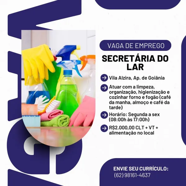 VAGA DE EMPREGO

SECRETARIA DO
LAR

© Vila Aizira, Ap. de Goiania

Atuar coma limpeza,
organizagao, higienizacao e
cozinhar forno e fogao (café
da manha, almogo e café da
tarde)

© Horario: Segunda a sex
(08:00h as 17:00h)

© RS2.000,00 cLT +vT+
alimentagao no local

ENVIE SEU CURRICULO:

(62) 98161-4637 VAGA DE EMPREGO

SECRETARIA DO
LAR

© Vila Aizira, Ap. de Goiania

© Atuar coma limpeza,
organizagao, higienizagao e
cozinhar forno e fogao (café
da manha, almoco e café da
tarde)

; © Horario: Segunda a sex
(08:00h as 17:00h)

© R82.000,00 cLT + VT +
alimentagao no local

ENVIE SEU CURRICULO:

(62) 98161-4637 VAGA DE EMPREGO

SECRETARIA DO
LAR

© Vila Aizira, Ap. de Goiania

Atuar coma limpeza,
organizagao, higienizagao e
cozinhar forno e fogao (café
da manha, almogo e café da
tarde)

© Horario: Segunda a sex
(08:00h as 17:00h)

© RS2.000,00 CLT +VvT+
alimentagao no local

ENVIE SEU CURRICULO:

Cya ee i ley, VAGA DE EMPREGO

SECRETARIA DO
LAR

© Vila Aizira, Ap. de Goiania

©} Atua...