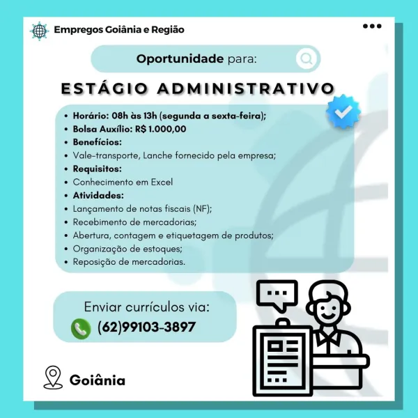 es. Empregos Goiania e Regiao

Oportunidade para:

ESTAGIO ADMINISTRATIVO

¢ Horario: 08h as 13h (segunda a sexta-feira);
* Bolsa Auxilio: R$ 1.000,00

© Beneficios:

¢ Vale-transporte, Lanche fornecido pela empresa;
¢ Requisitos:

 Conhecimento em Excel

« Atividades:

e Langamento de notas fiscais (NF);

* Recebimento de mercadorias;

Abertura, contagem e etiquetagem de prod

© Organizagdo de estoques;

¢ Reposigdo de mercadorias.

Enviar curriculos via:
S (62)99103-3897

2 Goiania &. Empregos Goiania e Regio =”

Oportunidade para:

ESTAGIO ADMINISTRATIVO

¢ Horario: 08h as 13h (segunda a sexta-feira); % i
* Bolsa Auxilio: R$ 1.000,00 _
¢ Beneficios:

« Vale-transporte, Lanche fornecido pela empresa;

¢ Requisitos:

* Conhecimento em Excel

 Atividades:

¢ Langamento de notas fiscais (NF);

¢ Recebimento de mercadorias;

* Abertura, contagem e etiquetagem de produtos;

* Organizagdo de estoques;

* Reposigdo de mercadorias.

Enviar curriculos via:

@ (62)99103-3897

© Goiania @ Em...