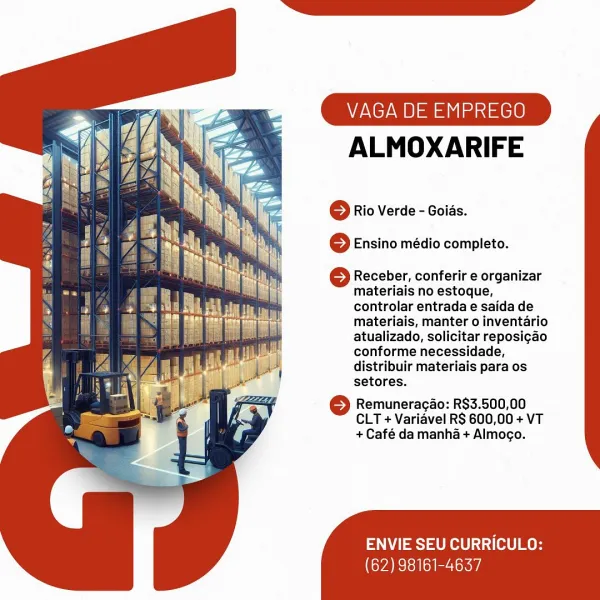 VAGA DE EMPREGO

ALMOXARIFE

© Rio Verde - Goias.
6 Ensino médio completo.

6 Receber, conferir e organizar
materiais no estoque,
controlar entrada e saida de
materiais, manter o inventario
atualizado, solicitar reposi¢ao
conforme necessidade,
distribuir materiais para os
setores.

© Remuneracao: R$3.500,00
CLT + Varidvel RS 600,00 + VT
+ Café da manha + Almogo.

ENVIE SEU CURRICULO:

(62) 98161-4637 VAGA DE EMPREGO

ALMOXARIFE

© Rio Verde - Goids.
© Ensino médio completo.

© Receber, conferir e organizar
materiais no estoque,
controlar entrada e saida de
materiais, manter o inventario
atualizado, solicitar reposigao
conforme necessidade,
distribuir materiais para os
setores.

© Remuneracao: R$3.500,00
CLT + Variavel R$ 600,00 + VT
+ Café da manha + Almogo.

ENVIE SEU CURRICULO:

(62) 98161-4637 VAGA DE EMPREGO

ALMOXARIFE

© Rio Verde - Goias.
6 Ensino médio completo.

S Receber, conferir e organizar
materiais no estoque,
controlar entrada e saida de
materiais, manter o inventario...