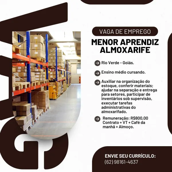 VAGA DE EMPREGO

MENOR APRENDIZ
ALMOXARIFE

© Rio Verde - Goias.
6 Ensino médio cursando.

© Auxiliar na organizagao do
estoque, conferir materiais;
ajudar na separagao e entrega
para setores, participar de
inventarios sob supervisao,
executar tarefas
administrativas do
almoxarifado.

6 Remuneracao: R$800,00
Contrato + VT + Café da
manha + Almogo.

ENVIE SEU CURRICULO:

(62) 98161-4637 VAGA DE EMPREGO

MENOR APRENDIZ
ALMOXARIFE

© Rio Verde - Goids.

 

 

6 Ensino médio cursando.

© Auxiliar na organizagao do
estoque, conferir materiais;
ajudar na separacao e entrega
para setores, participar de

: inventarios sob supervisao,

} executar tarefas

administrativas do

4 almoxarifado.

é >) Remuneracao: R$800,00
i 5s Contrato + VT + Cafe da
¢ manha + Almocgo.

 

ENVIE SEU CURRICULO:

(62) 98161-4637 VAGA DE EMPREGO

MENOR APRENDIZ
ALMOXARIFE

© Rio Verde - Goias.
6 Ensino médio cursando.

Auxiliar na organizagao do
estoque, conferir materiais;
ajudar na separagao e entrega
para setore...