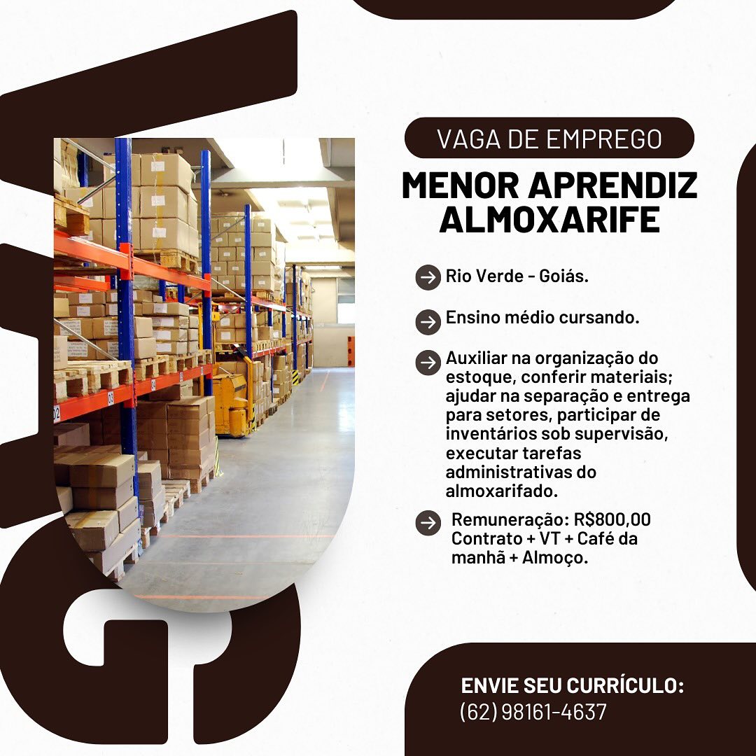 VAGA DE EMPREGO

MENOR APRENDIZ
ALMOXARIFE

© Rio Verde - Goias.
6 Ensino médio cursando.

© Auxiliar na organizagao do
estoque, conferir materiais;
ajudar na separagao e entrega
para setores, participar de
inventarios sob supervisao,
executar tarefas
administrativas do
almoxarifado.

6 Remuneracao: R$800,00
Contrato + VT + Café da
manha + Almogo.

ENVIE SEU CURRICULO:

(62) 98161-4637 VAGA DE EMPREGO

MENOR APRENDIZ
ALMOXARIFE

© Rio Verde - Goids.

 

 

6 Ensino médio cursando.

© Auxiliar na organizagao do
estoque, conferir materiais;
ajudar na separacao e entrega
para setores, participar de

: inventarios sob supervisao,

} executar tarefas

administrativas do

4 almoxarifado.

é >) Remuneracao: R$800,00
i 5s Contrato + VT + Cafe da
¢ manha + Almocgo.

 

ENVIE SEU CURRICULO:

(62) 98161-4637 VAGA DE EMPREGO

MENOR APRENDIZ
ALMOXARIFE

© Rio Verde - Goias.
6 Ensino médio cursando.

Auxiliar na organizagao do
estoque, conferir materiais;
ajudar na separagao e entrega
para setores, participar de
inventarios sob supervisao,
executar tarefas
administrativas do
almoxarifado.

6 Remuneragao: R$800,00
Contrato + VT + Café da
manha + Almoco.

ENVIE SEU CURRICULO:

(62) 98161-4637 VAGA DE EMPREGO

MENOR APRENDIZ
ALMOXARIFE

© Rio Verde - Goids.
© Ensino médio cursando.

© Auxiliar na organizagao do
estoque, conferir materiais;
ajudar na separagao e entrega
para setores, participar de
inventarios sob supervisao,
executar tarefas
administrativas do
almoxarifado.

>) Remuneracao: R$800,00
Contrato + VT + Café da
manha + Almoco.

ENVIE SEU CURRICULO:

(62) 98161-4637 VAGA DE EMPREGO

MENOR APRENDIZ
ALMOXARIFE

© Rio Verde - Goias.
6 Ensino médio cursando.

Auxiliar na organizagao do
estoque, conferir materiais;
ajudar na separagao e entrega
para setores, participar de
inventarios sob supervisao,
executar tarefas
administrativas do
almoxarifado.

6 Remuneragao: R$800,00
Contrato + VT + Café da
manha + Almoco.

ENVIE SEU CURRICULO:

(62) 98161-4637 VAGA DE EMPREGO

MENOR APRENDIZ
ALMOXARIFE

© Rio Verde - Goids.
6 Ensino médio cursando.

© Auxiliar na organizagao do
estoque, conferir materiais;
ajudar na separacao e entrega
para setores, participar de
inventarios sob supervisao,
executar tarefas
administrativas do
almoxarifado.

© Remuneracao: R$800,00
Contrato + VT + Café da
manha + Almoco.

ENVIE SEU CURRICULO:

(62) 98161-4637 V DE EMPREGO

MENOR APRENDIZ
ALMOXARIFE

© Rio Verde - Goias.
6 Ensino médio cursando.

6 Auxiliar na organizagao do
estoque, conferir materiais;
ajudar na separacao e entrega
para setores, participar de
inventarios sob supervisao,
executar tarefas
administrativas do
almoxarifado.

6 Remuneracao: R$800,00
Contrato + VT + Café da
manha + Almoco.

ENVIE SEU CURRICULO:

(62) 98161-4637 VAGA DE EMPREGO

MENOR APRENDIZ
ALMOXARIFE

© Rio Verde - Goids.
} Ensino médio cursando.

© Auxiliar na organizagao do
estoque, conferir materiais;
ajudar na separacao e entrega
para setores, participar de
inventarios sob supervisao,
executar tarefas
administrativas do
almoxarifado.

6 Remuneracao: R$800,00
Contrato + VT + Café da
manha + Almogo.

PN eS) eRe tO]

(62) 98161-4637 VAGA DE EMPREGO

MENOR APRENDIZ
ALMOXARIFE

© Rio Verde - Goias.
6 Ensino médio cursando.

6 Auxiliar na organizagao do
estoque, conferir materiais;
ajudar na separagao e entrega
para setores, participar de
inventarios sob supervisao,
executar tarefas
administrativas do
almoxarifado.

6 Remuneracaéo: R$800,00
Contrato + VT + Café da
manha + Almoco.

ENVIE SEU CURRICULO:

(62) 98161-4637 VAGA DE EMPREGO

MENOR APRENDIZ
ALMOXARIFE

© Rio Verde - Goids.
6 Ensino médio cursando.

© Auxiliar na organizagao do
estoque, conferir materiais;
ajudar na separacao e entrega
para setores, participar de
inventarios sob supervisao,
executar tarefas
administrativas do
almoxarifado.

© Remuneracao: R$800,00
Contrato + VT + Café da
manha + Almoco.

ENVIE SEU CURRICULO:

CYA ReTea oe a)