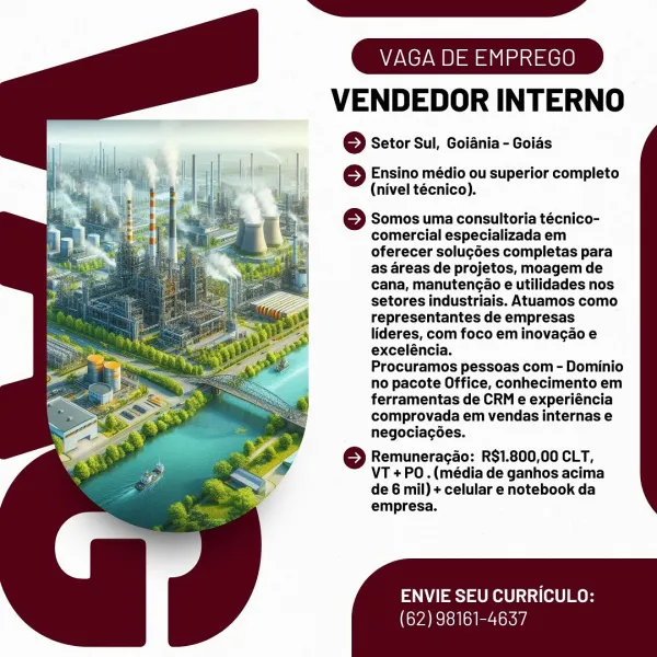 VENDEDOR INTERNO

© Setor Sul, Goiania - Goias

 

} Ensino médio ou superior completo
(nivel técnico).

Somos uma consultoria técnico-
comercial especializada em
oferecer solug6es completas para
as areas de projetos, moagem de
cana, manutengao e utilidades nos
setores industriais. Atuamos como
representantes de empresas
lideres, com foco em inovagao e
exceléncia.

Procuramos pessoas com - Dominio
no pacote Office, conhecimento em
ferramentas de CRM e experiéncia
comprovada em vendas internas e
negociacées.

© Remuneracao: R$1.800,00 CLT,
VT +PO.(média de ganhos acima
de 6 mil) + celular e notebook da
empresa.

ENVIE SEU CURRICULO:

(62) 98161-4637 VENDEDOR INTERNO

© Setor Sul, Goiania - Goids

 

6 Ensino médio ou superior completo
(nivel técnico).

} Somos uma consultoria técnico-
comercial especializada em
oferecer solug6es completas para
as areas de projetos, moagem de
cana, manutengao e utilidades nos
setores industriais. Atuamos como
representantes de empresas
lideres, com fo...