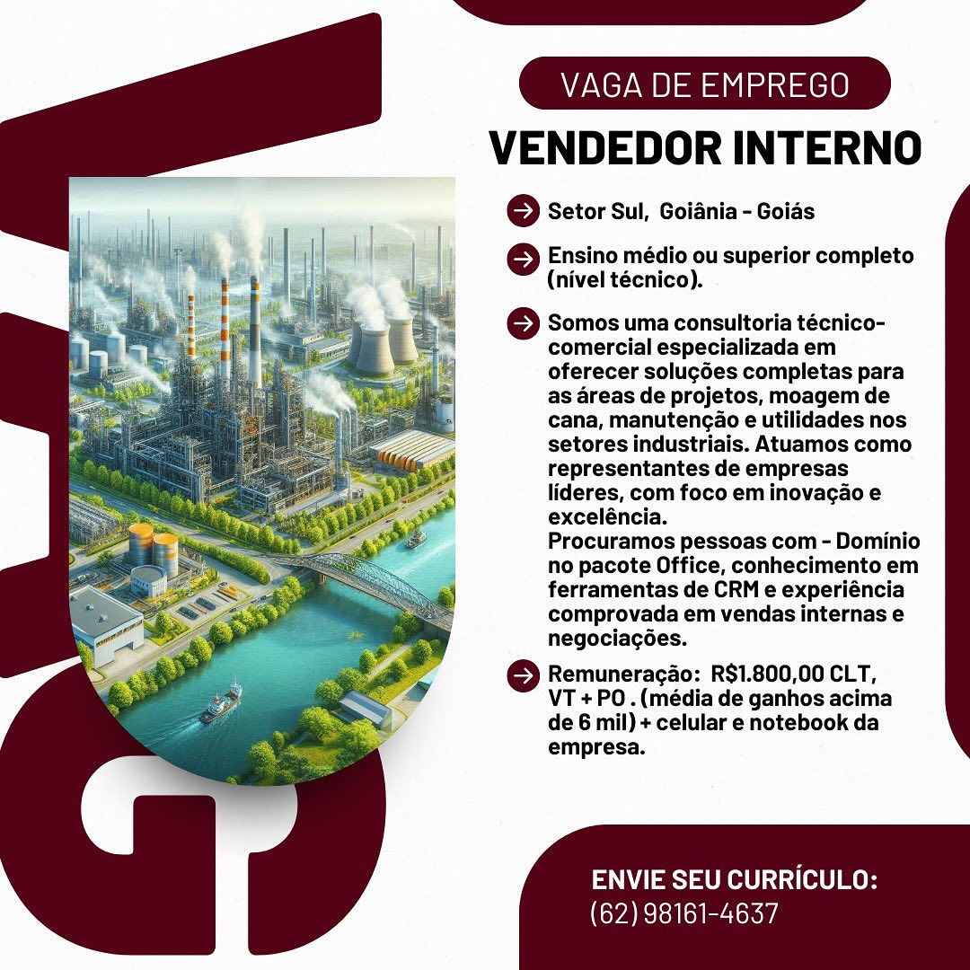 VENDEDOR INTERNO

© Setor Sul, Goiania - Goias

 

} Ensino médio ou superior completo
(nivel técnico).

Somos uma consultoria técnico-
comercial especializada em
oferecer solug6es completas para
as areas de projetos, moagem de
cana, manutengao e utilidades nos
setores industriais. Atuamos como
representantes de empresas
lideres, com foco em inovagao e
exceléncia.

Procuramos pessoas com - Dominio
no pacote Office, conhecimento em
ferramentas de CRM e experiéncia
comprovada em vendas internas e
negociacées.

© Remuneracao: R$1.800,00 CLT,
VT +PO.(média de ganhos acima
de 6 mil) + celular e notebook da
empresa.

ENVIE SEU CURRICULO:

(62) 98161-4637 VENDEDOR INTERNO

© Setor Sul, Goiania - Goids

 

6 Ensino médio ou superior completo
(nivel técnico).

} Somos uma consultoria técnico-
comercial especializada em
oferecer solug6es completas para
as areas de projetos, moagem de
cana, manutengao e utilidades nos
setores industriais. Atuamos como
representantes de empresas
lideres, com foco em inovagao e
exceléncia.

Procuramos pessoas com - Dominio
no pacote Office, conhecimento em
ferramentas de CRM e experiéncia
comprovada em vendas internas e
negociagoes.

© Remuneracao: R$1.800,00 CLT,
VT + PO .(média de ganhos acima
de 6 mil) + celular e notebook da
empresa.

ENVIE SEU CURRICULO:

(62) 98161-4637 VENDEDOR INTERNO

© Setor Sul, Goiania - Goids

 

6 Ensino médio ou superior completo
(nivel técnico).

Somos uma consultoria técnico-
comercial especializada em
oferecer soluc6es completas para
as areas de projetos, moagem de
cana, manutengao e utilidades nos
setores industriais. Atuamos como
representantes de empresas
lideres, com foco em inovacao e
exceléncia.

Procuramos pessoas com - Dominio
no pacote Office, conhecimento em
ferramentas de CRM e experiéncia
comprovada em vendas internas e
negociagées.

© Remuneracao: R$1.800,00 CLT,
VT +PO.(média de ganhos acima
de 6 mil) + celular e notebook da
empresa.

ENVIE SEU CURRICULO:

(62) 98161-4637 VENDEDOR INTERNO

© Setor Sul, Goiania - Goids

 

© Ensino médio ou superior completo
(nivel técnico).

© Somos uma consultoria técnico-
comercial especializada em
oferecer soluc6es completas para
as areas de projetos, moagem de
cana, manutengao e utilidades nos
setores industriais. Atuamos como
representantes de empresas
lideres, com foco em inovacao e
exceléncia.
Procuramos pessoas com - Dominio
no pacote Office, conhecimento em
ferramentas de CRM e experiéncia
comprovada em vendas internas e
negociagoes.

© Remuneracdo: R$1.800,00 CLT,
VT +PO.(média de ganhos acima
de 6 mil) + celular e notebook da
empresa.

ENVIE SEU CURRICULO:

(62) 98161-4637 VENDEDOR INTERNO

6 Setor Sul, Goiania - Goias

 

6 Ensino médio ou superior completo
(nivel técnico).

6 Somos uma consultoria técnico-
comercial especializada em
oferecer solucé6es completas para
as areas de projetos, moagem de
cana, manutengao e utilidades nos
setores industriais. Atuamos como
representantes de empresas
lideres, com foco em inovacao e
exceléncia.

Procuramos pessoas com - Dominio
no pacote Office, conhecimento em
ferramentas de CRM e experiéncia
comprovada em vendas internas e
negociacoes.

© Remuneracao: R$1.800,00 CLT,
VT + PO .(média de ganhos acima
de 6 mil) + celular e notebook da
empresa.

ENVIE SEU CURRICULO:

(62) 98161-4637 VENDEDOR INTERNO

© Setor Sul, Goiania - Goids

 

| ©} Ensino médio ou superior completo
a (nivel técnico).
| 6 Somos uma consultoria técnico-

m comercial especializada em
oferecer solugées completas para
as areas de projetos, moagem de
cana, manutencao e utilidades nos
setores industriais. Atuamos como
representantes de empresas
lideres, com foco em inovagao e
exceléncia.

Procuramos pessoas com - Dominio
no pacote Office, conhecimento em
ferramentas de CRM e experiéncia
comprovada em vendas internas e
negociagoes.

© Remuneracdo: R$1.800,00 CLT,
VT + PO. (média de ganhos acima
de 6 mil) + celular e notebook da
empresa.

ENVIE SEU CURRICULO:

(62) 98161-4637 VAGA DE EMPREGO
VENDEDOR INTERNO

6 Setor Sul, Goiania - Goids

 

6 Ensino médio ou superior completo
(nivel técnico).

oO Somos uma consultoria técnico-
comercial especializada em
oferecer solug6es completas para
as areas de projetos, moagem de
cana, manutengao e utilidades nos
setores industriais. Atuamos como
representantes de empresas
lideres, com foco em inovacao e
exceléncia.

Procuramos pessoas com - Dominio
no pacote Office, conhecimento em
ferramentas de CRM e experiéncia
comprovada em vendas internas e
negociacées.

© Remuneracao: R$1.800,00 CLT,
VT +PO.(média de ganhos acima
de 6 mil) + celular e notebook da
empresa.

ENVIE SEU CURRICULO:

(62) 98161-4637 VENDEDOR INTERNO

} Setor Sul, Goiania - Goias

 

© Ensino médio ou superior completo
(nivel técnico).

© Somos uma consultoria técnico-
comercial especializada em
oferecer solugées completas para
as areas de projetos, moagem de
cana, manutencao e utilidades nos
setores industriais. Atuamos como
representantes de empresas
lideres, com foco em inovagao e
exceléncia.
Procuramos pessoas com - Dominio
no pacote Office, conhecimento em
ferramentas de CRM e experiéncia
comprovada em vendas internas e
negociagées.

© Remuneracao: R$1.800,00 CLT,
VT +PO .(média de ganhos acima
de 6 mil) + celular e notebook da
empresa.

ENVIE SEU CURRICULO:

(62) 98161-4637 VENDEDOR INTERNO

6 Setor Sul, Goidnia - Goids

© Ensino médio ou superior completo
(nivel técnico).

6 Somos uma consultoria técnico-
comercial especializada em
oferecer soluc6es completas para
as areas de projetos, moagem de
cana, manutencao e utilidades nos
setores industriais. Atuamos como
representantes de empresas
lideres, com foco em inovacao e
exceléncia.

Procuramos pessoas com - Dominio
no pacote Office, conhecimento em
ferramentas de CRM e experiéncia
comprovada em vendas internas e
negociacées.

} Remuneracao: R$1.800,00 CLT,
VT +PO.(média de ganhos acima
de 6 mil) + celular e notebook da
empresa.

 
 

ENVIE SEU CURRICULO:
CYA Elsa el eestor VENDEDOR INTERNO

6} Setor Sul, Goiania - Goias

 

© Ensino médio ou superior completo
(nivel técnico).

6 Somos uma consultoria técnico-
comercial especializada em
oferecer solugées completas para
as areas de projetos, moagem de
cana, manutengao e utilidades nos
setores industriais. Atuamos como
representantes de empresas
lideres, com foco em inovacgao e
exceléncia.

Procuramos pessoas com - Dominio
no pacote Office, conhecimento em
ferramentas de CRM e experiéncia
comprovada em vendas internas e
negociagées.

© Remuneracdo: R$1.800,00 CLT,
VT + PO. (média de ganhos acima
de 6 mil) + celular e notebook da
empresa.

PNY eS) eRe tO] mo

(62) 98161-4637