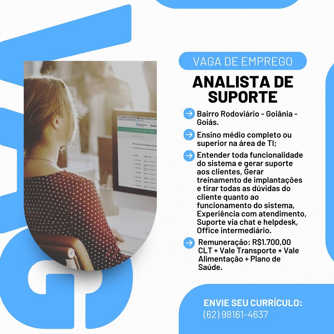 VAGA DE EMPREGO

ANALISTA DE
SUPORTE

} Bairro Rodoviario - Goiania -
Goias.

 

© Ensino médio completo ou
superior na area de Tl;

Entender toda funcionalidade
do sistema e gerar suporte
aos clientes, Gerar
treinamento de implantag6es
e tirar todas as duvidas do
cliente quanto ao
funcionamento do sistema,
Experiéncia com atendimento,
Suporte via chat e helpdesk,
Office intermediario.

© Remuneracao: R$1.700,00
CLT + Vale Transporte + Vale
Alimentagao + Plano de
Satide.

 
 

ENVIE SEU CURRICULO:
(62) 98161-4637 VAGA DE EMPREGO

ANALISTA DE
SUPORTE

© Bairro Rodoviario - Goiania -
Goias.

© Ensino médio completo ou
superior na area de Tl;

Entender toda funcionalidade
do sistema e gerar suporte
aos clientes, Gerar
treinamento de implantagées
e tirar todas as duvidas do
cliente quanto ao
funcionamento do sistema,
Experiéncia com atendimento,
Suporte via chat e helpdesk,
Office intermediario.

©) Remuneracao: R$1.700,00
CLT + Vale Transporte + Vale
Alimentagao + Plano de
Saude.

ENVIE SEU CURRICULO:

(62) 98161-4637 VAGA DE EMPREGO

ANALISTA DE
SUPORTE

© Bairro Rodoviario - Goiania -
Goias.

 

6 Ensino médio completo ou
superior na area de Tl;

Entender toda funcionalidade
do sistema e gerar suporte
aos clientes, Gerar
treinamento de implantacées
e tirar todas as duvidas do
cliente quanto ao
funcionamento do sistema,
Experiéncia com atendimento,
Suporte via chat e helpdesk,
Office intermediario.

© Remuneragao: RS1.700,00
CLT + Vale Transporte + Vale
Alimentagao + Plano de
Satide.

 
 

ENVIE SEU CURRICULO:
(62) 98161-4637 VAGA DE EMPREGO

ANALISTA DE
SUPORTE

© Bairro Rodoviario - Goiania -
Goias.

© Ensino médio completo ou
superior na area de Tl;

Entender toda funcionalidade
do sistema e gerar suporte
aos clientes, Gerar
treinamento de implantag6es
e tirar todas as duvidas do
cliente quanto ao
funcionamento do sistema,
Experiéncia com atendimento,
Suporte via chat e helpdesk,
Office intermediario.

©) Remuneracao: R$1.700,00
CLT + Vale Transporte + Vale
Alimentagao + Plano de
Saude.

ENVIE SEU CURRICULO:

(62) 98161-4637 VAGA DE EMPREGO

ANALISTA DE
SUPORTE

© Bairro Rodoviario - Goiania -
Goias.

 

© Ensino médio completo ou
superior na area de Tl;

Entender toda funcionalidade
do sistema e gerar suporte
aos clientes, Gerar
treinamento de implantag6es
e tirar todas as duvidas do
cliente quanto ao
funcionamento do sistema,
Experiéncia com atendimento,
Suporte via chat e helpdesk,
Office intermediario.

© Remuneragao: R$1.700,00
CLT + Vale Transporte + Vale
Alimentagao + Plano de
Satide.

 
 

ENVIE SEU CURRICULO:
(62) 98161-4637 VAGA DE EMP )

ANALISTA DE
SUPORTE

© Bairro Rodoviario - Goiania -
Goias.

© Ensino médio completo ou
superior na area de Tl;

Entender toda funcionalidade
do sistema e gerar suporte
aos clientes, Gerar
treinamento de implantag6es
e tirar todas as duvidas do
cliente quanto ao
funcionamento do sistema,
Experiéncia com atendimento,
Suporte via chat e helpdesk,
Office intermediario.

© Remuneragao: R$1.700,00
CLT + Vale Transporte + Vale
Alimentagao + Plano de
Satde.

ENVIE SEU CURRICULO:

(62) 98161-4637 VAGA DE EMPREGO

ANALISTA DE
SUPORTE

} Bairro Rodoviario - Goiania -
Goias.

 

6 Ensino médio completo ou
superior na area de Tl;

Entender toda funcionalidade
do sistema e gerar suporte
aos clientes, Gerar
treinamento de implantagées
e tirar todas as duvidas do
cliente quanto ao
funcionamento do sistema,
Experiéncia com atendimento,
Suporte via chat e helpdesk,
Office intermediario.

© Remuneragao: R$1.700,00
CLT + Vale Transporte + Vale
Alimentagao + Plano de
Satide.

   

ENVIE SEU CURRICULO:
(62) 98161-4637 ANALISTA DE
SUPORTE

Bairro Rodoviario - Goiania -
Goias.

Ensino médio completo ou
superior na area de Tl;

Entender toda funcionalidade
do sistema e gerar suporte
aos clientes, Gerar
treinamento de implantagées
e tirar todas as duvidas do
cliente quanto ao
funcionamento do sistema,
Experiéncia com atendimento,
Suporte via chat e helpdesk,
Office intermediario.

Remuneragao: R$1.700,00
CLT + Vale Transporte + Vale
Alimentagao + Plano de
Satde. VAGA DE EMPREGO

ANALISTA DE
SUPORTE

6 Bairro Rodoviario - Goiania -
Goias.

6 Ensino médio completo ou
superior na area de Tl;

Entender toda funcionalidade
do sistema e gerar suporte
aos clientes, Gerar
treinamento de implantacg6es
e tirar todas as duvidas do
cliente quanto ao
funcionamento do sistema,
Experiéncia com atendimento,
Suporte via chat e helpdesk,
Office intermediario.

© Remuneragao: R$1.700,00
CLT + Vale Transporte + Vale
Alimentagao + Plano de
Satide.

 

 
 

ENVIE SEU CURRICULO:
(62) 98161-4637 ANALISTA DE
SUPORTE

Bairro Rodoviario - Goiania -
Goias.

Ensino médio completo ou
superior na area de Tl;

Entender toda funcionalidade
do sistema e gerar suporte
aos clientes, Gerar
treinamento de implantagées
e tirar todas as duvidas do
cliente quanto ao
funcionamento do sistema,
Experiéncia com atendimento,
Suporte via chat e helpdesk,
Office intermediario.

Remuneragao: R$1.700,00
CLT + Vale Transporte + Vale
Alimentagao + Plano de
Satde.