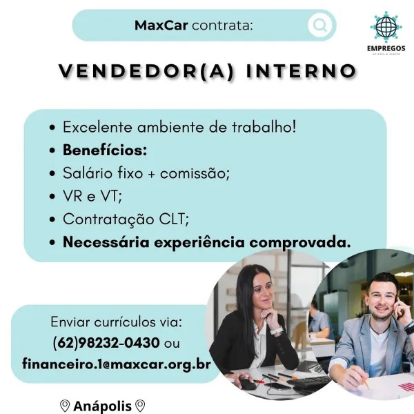 MaxCar contrata:

 

 

EMPREGOS

VENDEDOR(A) INTERNO

e Excelente ambiente de trabalho!

¢ Beneficios:

e Saldrio fixo + comissdo;

e VRe VT;

e Contratagdo CLT;

e Necessaria experiéncia comprovada.

  
  

Enviar curriculos via:
(62)98232-0430 ou
financeiro.lemaxcar.org.br

© Anapolis © MaxCar contrata:

 

 

EMPREGOS

VENDEDOR(A) INTERNO

e Excelente ambiente de trabalho!

e Beneficios:

e Saldrio fixo + comissdo;

e VReVT;

¢ Contratagdo CLT;

¢ Necessaria experiéncia comprovada.

  
  

Enviar curriculos via:
(62)98232-0430 ou
financeiro.lemaxcar.org.br

© Anapolis © MaxCar contrata:

 

 

EMPREGOS

VENDEDOR(A) INTERNO

e Excelente ambiente de trabalho!

¢ Beneficios:

e Salario fixo + comiss&o;

e VRe VT;

e Contratagdo CLT;

e NecessGria experiéncia comprovada.

  
  

Enviar curriculos via:
(62)98232-0430 ou
financeiro.lemaxcar.org.br
SS

© Andpolis © MaxCar contrata:

 

 

EMPREGOS

VENDEDOR(A) INTERNO

e Excelente ambiente de trabalho!

e Beneficios:

e Saldrio fixo + ...