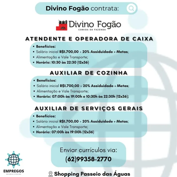 COMIDA DA FAZENDA

ATENDENTE E OPERADORA DE CAIXA

 AUXILIAR DE COZIN : 5 [_ : Divino Fogao contrata:

alai Divino Fogaéo

COMIDA DA FAZENDA

ATENDENTE E OPERADORA DE CAIXA

* Beneficios:

¢ Saldrio inicial R$1.700,00 + 20% Assiduidade + Metas;
* Alimentagao e Vale Transporte;

© Horario: 10:30 as 22:30 (12x36)

AUXILIAR DE COZINHA

 Beneficios:

® Saldrio inicial R$1.700,00 + 20% Assiduidade + Metas;
* Alimentagdo e Vale Transporte;
© Hordrio: 07:00h as 19:00h e 10:30h as 22:30h (12x36);

AUXILIAR DE SERVICOS GERAIS

* Beneficios:

® Saldrio inicial R$1.700,00 + 20% Assiduidade + Metas;
* Alimentagdo e Vale Transporte;

* Horario: 07:00h as 19:00h (12x36)

Enviar curriculos via:

& (62)99358-2770

cae. © Shopping Passeio das Aguas dai Divino Fogo

COMIDA DA FAZENDA

ATENDENTE E OPERADORA DE CAIXA

  

e
EMPREGOS

DIANA 4 nEsrAe Divino Fogao contrata:

aiai Divino Fogaéo

COMIDA DA FAZENDA

ATENDENTE E OPERADORA DE CAIXA
° Beneficios:

* Alimentagdo e Vale Transporte;
© Hordrio: 10:...