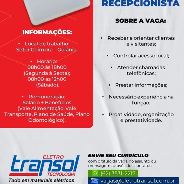 RECEPCIONISTA

SOBRE A VAGA:

INFORMAGOES:

* Recebere orientar clientes
+ Local de trabalho: e visitantes;
Setor Coimbra - Goiania.
¢« Controlar acesso local;
+ Horario:

O8hO00 as 18hO00 * Atender chamadas
(Segunda a Sexta); telef6nicas;

O8hO0 as 12h00

(Sabado). « Prestar informagées;

* Remuneragao: « Necessdrioexperiénciana
Salario + Beneficios fungao;
(Vale Alimentagao, Vale
Transporte, Plano de Saude, Plano * Proatividade, organizagao
Odontoldgico). e prestatividade.

 

ELETRO / ENVIE SEU CURRICULO

Erariso com o titulo da vaga no assunto ou
EE

mensagem através dos contatos:
TECNOLOGIA i)

Tudo em materiais elétricos vagas@eletrotransol.com.br RECEPCIONISTA

SOBRE A VAGA:

INFORMAGCOES:

* Recebere orientar clientes

*« Local de trabalho: e visitantes;
Setor Coimbra- Goiania.
* Controlar acesso local;

* Horario:

O8h00 as 18hO00 « Atender chamadas
(Segunda a Sexta); telef6nicas;

O8hOO as 12h00

(Sabado). « Prestar informagoes;

* Remuneragao: * Necessarioexperiénciana
Sa...