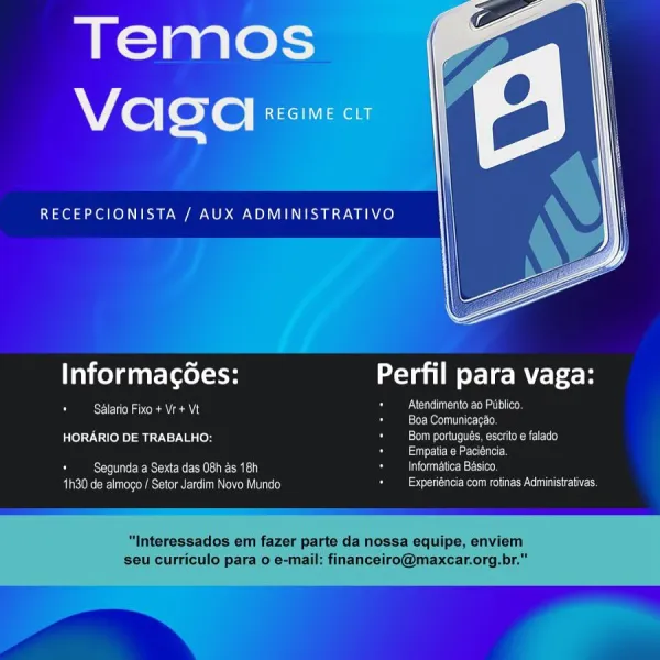 Temos
Wie lexe| REGIME CLT

RECEPCIONISTA / AUX ADMINISTRATIVO

 

Informagoes: a ele MVE}: h

NCIC eMart eer
bier M@teln Tear er clo}

HORARIO DE TRABALHO: Coens ooo ed
G a

Segunda a Sexta das 08h as 18h 3 Infor;
aK enemece tee ini\ om its ees ieee

Salario Fixo + Vr + Vt

  
   
  

TOR MELE}
a

 

bee
TEC UMSe ed Informagées: au para vaga:

A RSET ANCA eANZe Atendimento ao Publico.
oD Boa Comunicagao.
HORARIO DE TRABALHO: CSN net Men OLR}
2 SU Mae ce}
Ors ei Esse OMI) Cool (ecN= Clee
1h30 de almogo / Setor Jardim Novo Mundo eure Re CC Pace

"Interessados em fazer parte da nossa equipe, enviem
seu curriculo para o e-mail: financeiro@maxcar.org.br." Temos
Vaca REGIME CLT

19 el ee SE ay ae OP ae PE ES Ae}

 

InformagGes: oa para vaga:

NCC UeI Ole mate (ee
een ess
HORARIO DE TRABALHO Seems oN Toe ecmesren MME)
Sasi ia
pore N ec eRe ee SMU ote MaESIA) G Informatica Basico,
1h30 de almago / Setor Jardim Novo Mundo - beer OES MISES

ceil ey Oma Le Taunt au para vaga:

A cE Oa OR AVA...