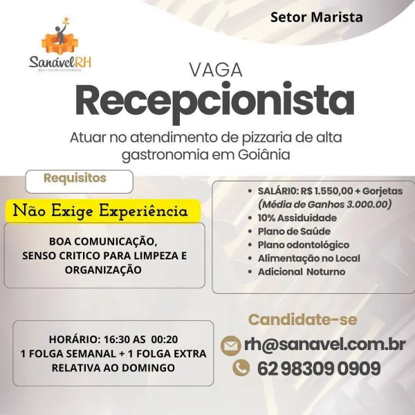 # Setor Marista »
‘ r

SandvetRH VAGA

Recepcionista

Atuar no atendimento de pizzaria de alta
gastronomia em Goidnia

   
 

 

   
    

me _Reauisios _) [ Requisitos

(Média de Ganhos 3.000.00) —
* 10% Assiduidade a
¢ PlanodeSadde
* Plano odontolégico
* Alimentagdo no Local
° Adicional Noturno

Na ao Exige Experiéncia

 

BOA COMUNICACAO,
SENSO CRITICO PARA LIMPEZA E

* SALARIO: R$ 1.550,00 + Gorjetas
ORGANIZACAO

 

 

 

Candidate-se

HORARIO: 16:30 AS 00:20 A
1 FOLGA SEMANAL + 1 FOLGA EXTRA © rh@sanavel.com-br

__RELATIVA AO DOMINGO @ 62983090909 — x Setor Marista
®
raps

Spee VAGA

Recepcionista

Atuar no atendimento de pizzaria de alta
gastronomia em Goidnia

 

Requisitos
* SALARIO: R$ 1.550,00 + Gorjetas

(Média de Ganhos 3.000.00)

Nao Exige Experiéncia Cia ee

 

¢ Planode Saude

BOA COMUNICACAO, * Plano odontolégico
SENSO CRITICO PARA LIMPEZA E * Alimentagao no Local
ORGANIZAGAO ® Adicional Noturno

 

 

 

Candidate-se
HORARIO: 16:30 AS 00:20

1 FOLGA SEMANAL + 1 FOLG...