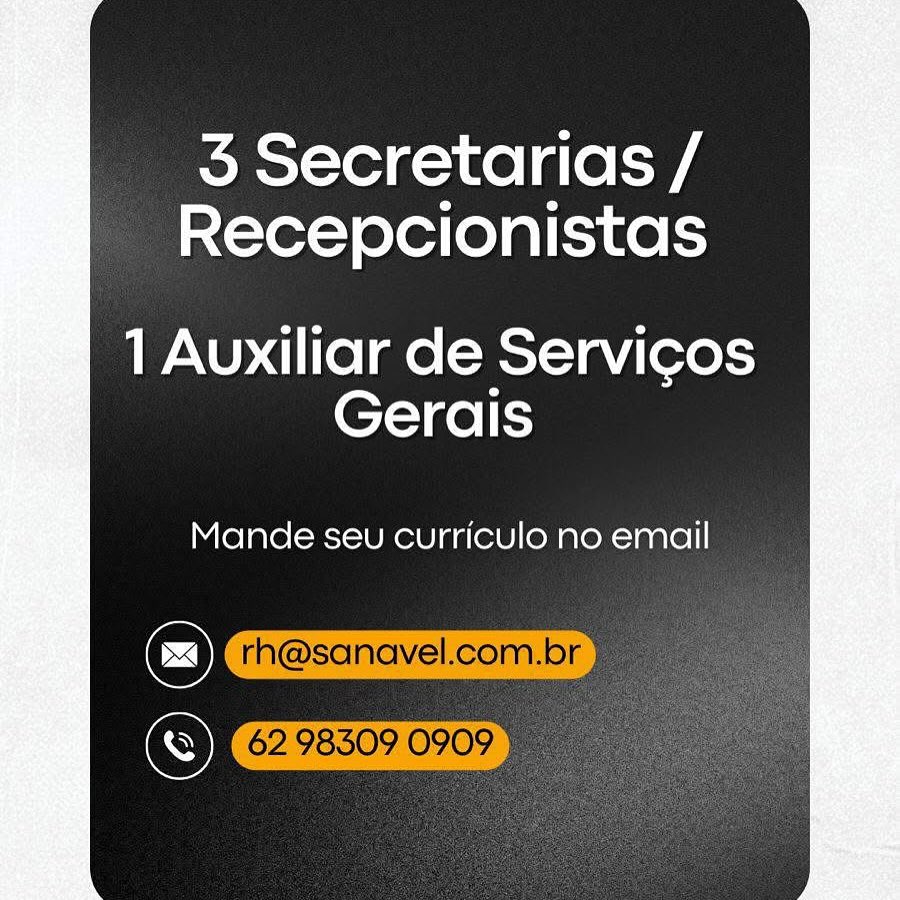 5 Secretarias /
Recepcionistas

1 Auxiliar de Servicos
Gerais

Mande seu curriculo no email

S 3 Secretarias /
Recepcionistas

1 Auxiliar de Servicos
Gerais

Mande seu curriculo no email

rh@sanavel.com.br
© 62983090909 5 Secretarias /
Recepcionistas

1 Auxiliar de Servicos
Gerais

Mande seu curriculo no email 3 Secretarias /
Recepcionistas

1 Auxiliar de Servicos
Gerais

Mande seu curriculo no email

rh@sanavel.com.br
©) 62 98309 0909 5 Secretarias /
Recepcionistas

1 Auxiliar de Servicos
Gerais

Mande seu curriculo no email

Se ! 62. 98309 090: 3 Secretarias /
Recepcionistas

1 Auxiliar de Servicos
Gerais

Mande seu curriculo no email

rh@sanavel.com.br
© 6298309 0909 | 5 Secretarias /
Recepcionistas

1 Auxiliar de Servicos
Gerais

Mande seu curriculo no email

C)
S 3 Secretarias /
Recepcionistas

1 Auxiliar de Servicos
Gerais

     
 
 
  

Mande seu curriculo no email

rh@sanavel.com.br -
62983090909 5 Secretarias /
Recepcionistas

1 Auxiliar de Servicos
Gerais

Mande seu curriculo no email

C)
S 3 Secretarias /
Recepcionistas

1 Auxiliar de Servicos
Gerais

     
 
 
  

Mande seu curriculo no email

rh@sanavel.com.br
OK 62. 98509 0909