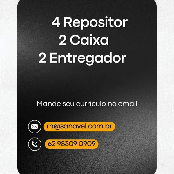 4 Repositor
2 Caixa
2 Entregador

Mande seu curriculo no email 4 Repositor
2 Caixa
2 Entregador

Mande seu curriculo no email

rh@sanavel.com.br
© 62983090909 4 Repositor
2 Caixa
2 Entregador

Mande seu curriculo no email 4 Repositor
2 Caixa
2 Entregador

Mande seu curriculo no email

rh@sanavel.com.br
© 62 98309 0909 4 Repositor
YA Orel) <e|
2 Entregador

Mande seu curriculo no email

© ex 4 Repositor
2 Caixa
2 Entregador

Mande seu curriculo no email

rh@sanavel.com.br
S 6298309 0909) 4 Repositor
PA@rel) co
2 Entregador

Mande seu curriculo no email

C)
S 4 Repositor
2 Caixa
2 Entregador

   
   

Mande seu curriculo no email

rh@sanavel.com.br -
62 98509 0909 4 Repositor
~A@rel) ce
2 Entregador

Mande seu curriculo no email

C)
S 4 Repositor
2 Caixa
2 Entregador

   
   

Mande seu curriculo no email

rh@sanavel.com.br
OK 62. 98509 0909