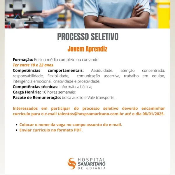 PROCESSO SELETIVO

Jovem Aprendiz

Formagao: Ensino médio completo ou cursando

Ter entre 18 e 22 anos

Competéncias comportamentais:  Assiduidade, aten¢gdo —_concentrada,
responsabilidade, _ flexibilidade, comunicagéo assertiva, trabalho em equipe,
inteligéncia emocional, criatividade e proatividade.

Competéncias técnicas: Informatica basica;

Carga Hordria: 16 horas semanais;

Pacote de Remuneragao: bolsa auxilio e Vale transporte.

Interessados em participar do processo seletivo deverdo encaminhar
curriculo para o e-mail talentos@hospsamaritano.com.br até o dia 08/01/2025.

e Colocar o nome da vaga no campo assunto do e-mail.
e Enviar curriculo no formato PDF.

HOSPITAL
SAMARITANO

DE GOIANIA PROCESSO SELETIVO

Jovem Aprendiz

Formagao: Ensino médio completo ou cursando

Ter entre 18 e 22 anos

Competéncias comportamentais: Assiduidade, aten¢gdo —concentrada,
responsabilidade, flexibilidade, | comunicagéo assertiva, trabalho em equipe,
inteligéncia emocional, criatividade e proa...