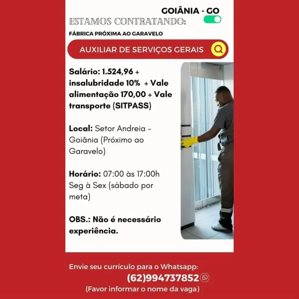 GOIANIA - GO
ESTAMOS CONTRATANDO:; )

FABRICA PROXIMA AO GARAVELO

AUXILIAR DE SERVICOS GERAIS @

Saldrio: 1.524,96 +
insalubridade 10% + Vale

alimentagao 170,00 + Vale
transporte (SITPASS)

Local: Setor Andreia -
Goidnia (Préximo ao
Garavelo)

Horario: 07:00 as 17:00h
Seg a Sex (sabado por
meta)

OBS.: Nao é necessario
experiéncia.

 

Envie seu curriculo para o Whatsapp:

(62)994737852 ©

(Favor informar o nome da vaga) GOIANIA - GO
ESTAMOS CONTRATANDO; D

FABRICA PROXIMA AO GARAVELO

AUXILIAR DE SERVICOS GERAIS @

Saldrio: 1.524,96 +
insalubridade 10% + Vale

alimentagao 170,00 + Vale
transporte (SITPASS)

Local: Setor Andreia -
Goidnia (Préximo ao
Garavelo)

Horario: 07:00 as 17:00h
Seg a Sex (sabado por
meta)

OBS.: Nao é necessario
experiéncia.

 

Envie seu curriculo para o Whatsapp:

(62)994737852©

(Favor informar o nome da vaga) GOIANIA - GO
ESTAMOS CONTRATANDO; )

FABRICA PROXIMA AO GARAVELO

AUXILIAR DE SERVICOS GERAIS @

Saldrio: 1.524,96 +
insalubridade 10% + Vale

al...