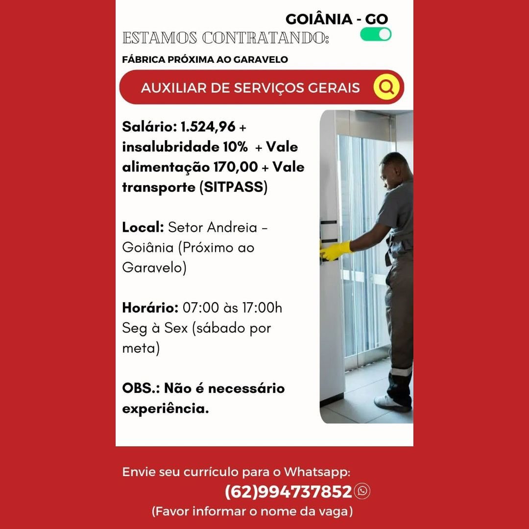 GOIANIA - GO
ESTAMOS CONTRATANDO:; )

FABRICA PROXIMA AO GARAVELO

AUXILIAR DE SERVICOS GERAIS @

Saldrio: 1.524,96 +
insalubridade 10% + Vale

alimentagao 170,00 + Vale
transporte (SITPASS)

Local: Setor Andreia -
Goidnia (Préximo ao
Garavelo)

Horario: 07:00 as 17:00h
Seg a Sex (sabado por
meta)

OBS.: Nao é necessario
experiéncia.

 

Envie seu curriculo para o Whatsapp:

(62)994737852 ©

(Favor informar o nome da vaga) GOIANIA - GO
ESTAMOS CONTRATANDO; D

FABRICA PROXIMA AO GARAVELO

AUXILIAR DE SERVICOS GERAIS @

Saldrio: 1.524,96 +
insalubridade 10% + Vale

alimentagao 170,00 + Vale
transporte (SITPASS)

Local: Setor Andreia -
Goidnia (Préximo ao
Garavelo)

Horario: 07:00 as 17:00h
Seg a Sex (sabado por
meta)

OBS.: Nao é necessario
experiéncia.

 

Envie seu curriculo para o Whatsapp:

(62)994737852©

(Favor informar o nome da vaga) GOIANIA - GO
ESTAMOS CONTRATANDO; )

FABRICA PROXIMA AO GARAVELO

AUXILIAR DE SERVICOS GERAIS @

Saldrio: 1.524,96 +
insalubridade 10% + Vale

alimentagao 170,00 + Vale
transporte (SITPASS)

Local: Setor Andreia -
Goidnia (Préximo ao
Garavelo)

Horario: 07:00 ads 17:00h
Seg 4 Sex (sabado por
meta)

OBS.: Nao é necessario
experiéncia.

 

Envie seu curriculo para o Whatsapp:

(62)994737852 ©

(Favor informar o nome da vaga) GOIANIA - GO
ESTAMOS CONTRATANDO:

FABRICA PROXIMA AO GARAVELO.

AUXILIAR DE SERVICOS GERAIS @

Salario: 1.524,96 +
insalubridade 10% + Vale

alimentagao 170,00 + Vale
transporte (SITPASS)

Local: Setor Andreia -
Goidnia (Préximo ao
Garavelo)

Horario: 07:00 as 17:00h
Seg a Sex (sabado por
meta)

OBS.: Nao é necessario
experiéncia.

 

Envie seu curriculo para o Whatsapp:

(62)994737852©)

(Favor informar o nome da vaga) GOIANIA - GO
ESTAMOS CONTRATANDO: )

FABRICA PROXIMA AO GARAVELO

AUXILIAR DE SERVICOS GERAIS @

Salario: 1.524,96 +
insalubridade 10% + Vale

alimentagao 170,00 + Vale
transporte (SITPASS)

Local: Setor Andreia -
Goidnia (Préximo ao
Garavelo)

Horario: 07:00 as 17:00h
Seg 4 Sex (sabado por
meta)

OBS.: Nao 6 necessario
experiéncia.

 

Envie seu curriculo para o Whatsapp:

(62)994737852 ©

(Favor informar o nome da vaga) GOIANIA - GO
ESTAMOS CONTRATANDO: @)

FABRICA PROXIMA AO GARAVELO.

AUXILIAR DE SERVICOS GERAIS 'Q)

Saldrio: 1.524,96 +
insalubridade 10% + Vale

alimentagao 170,00 + Vale
transporte (SITPASS)

Local: Setor Andreia -

Goidnia (Préximo ao
Garavelo)

Horario: 07:00 as 17:00h
Seg a Sex (sdbado por
meta)

OBS.: Nao é necessario
experiéncia.

 

Envie seu curriculo para o Whatsapp:

(62)994737852©)

(Favor informar o nome da vaga) GOIANIA - GO
ESTAMOS CONTRATANDO:

FABRICA PROXIMA AO GARAVELO

AUXILIAR DE SERVICOS GERAIS @

Saldrio: 1.524,96 +
insalubridade 10% + Vale

alimentagao 170,00 + Vale
transporte (SITPASS)

Local: Setor Andreia -
GoiGnia (Préximo ao
Garavelo)

HorGrio: 07:00 as 17:00h
Seg 4 Sex (sabado por
meta)

OBS.: Nao 6 necessario
experiéncia.

 

Envie seu curriculo para o Whatsapp:

(62)994737852 ©

(Favor informar o nome da vaga) GOIANIA - GO
ESTAMOS CONTRATANDO; ©)

FABRICA PROXIMA AO GARAVELO,

AUXILIAR DE SERVICOS GERAIS Q)

Salario: 1.524,96 +
insalubridade 10% + Vale

alimentagao 170,00 + Vale
transporte (SITPASS)

Local: Setor Andreia -

Goidnia (Préximo ao
Garavelo)

Horario: 07:00 as 17:00h
Seg 4 Sex (sabado por
meta)

OBS.: Nao é necessario
experiéncia.

 

Envie seu curriculo para o Whatsapp:

(62)994737852©

(Favor informar o nome da vaga) GOIANIA - GO
ESTAMOS CONTRATANDO:

FABRICA PROXIMA AO GARAVELO

AUXILIAR DE SERVICOS GERAIS @

Saldrio: 1.524,96 +
insalubridade 10% + Vale

alimentagao 170,00 + Vale
transporte (SITPASS)

Local: Setor Andreia -
GoiGnia (Préximo ao
Garavelo)

Hordrio: 07:00 ds 17:00h
Seg 4 Sex (sabado por
meta)

OBS.: Nao 6 necessario
experiéncia.

 

Envie seu curriculo para o Whatsapp

(62)994737852 :

(Favor informar o nome da vaga) NIA- GO

FABRICA PROXIMA AO GARAVELO,

Salario: 1.524,96 + WT
insalubridade 10% + Vale |

alimentagao 170,00 + Vale
transporte (SITPASS)

Local: Setor Andreia -
Goidnia (Préximo ao
Garavelo)

Horario: 07:00 as 17:00h
Seg a Sex (sabado por
meta)

OBS.: Nao é necessario
experiéncia.

 

Envie seu curriculo para o Whatsapp:

(62)994737852©

(Favor informar o nome da vaga)