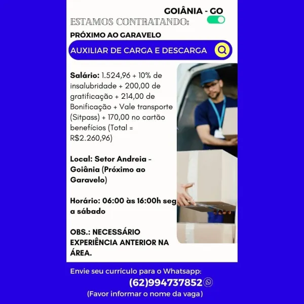 GOIANIA - GO
ESTAMOS CONTRATANDO: #D

PROXIMO AO GARAVELO

AUXILIAR DE CARGA E DESCARGA @

Saldrio: 1.524,96 + 10% de
insalubridade + 200,00 de
gratificagdo + 214,00 de
Bonificagdo + Vale transporte
(Sitpass) + 170,00 no cartéo
beneficios (Total =
R$2.260,96)

Local: Setor Andreia -

Goiania (Préximo ao

Garavelo) -
Hordrio: 06:00 us 16:00h segit
a sabado

OBS.: NECESSARIO |
EXPERIENCIA ANTERIORNA “=> Sune
AREA.

 

Envie seu curriculo para o Whatsapp:

(62)994737852 ©

(Favor informar o nome da vaga) GOIANIA - GO
ESTAMOS CONTRATANDOs:
PROXIMO AO GARAVELO

AUXILIAR DE CARGA E DESCARGA @

Salario: 1.524,96 + 10% de
insalubridade + 200,00 de
gratificagdo + 214,00 de
Bonificagdo + Vale transporte
(Sitpass) + 170,00 no cartéo
beneficios (Total =

R$2.260,96)

Local: Setor Andreia -
Goidnia (Préximo ao

Garavelo)
go

Hordrio: 06:00 as 16:00h seg...
2

OBS.: NECESSARIO
EXPERIENCIA ANTERIOR NA :
AREA.

 

Envie seu curriculo para o Whatsapp:

(62)994737852©)

(Favor informar o nome da vaga...