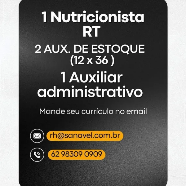 1 Nutricionista
RT

2 AUX. DE ESTOQUE
(12 x 36)

1 Auxiliar
administrativo

Mande seu curriculo no email

@
Cr 1 Nutricionista
RT

2 AUX. DE ESTOQUE
(12 x 36 )

1 Auxiliar
administrativo

Mande seu curriculo no email

6298509 0909" 1 Nutricionista
RT

2 AUX. DE ESTOQUE
(12 x 36)

1 Auxiliar
administrativo

Mande seu curriculo no email 1 Nutricionista
RT

2 AUX. DE ESTOQUE
(12 x 36)

1 Auxiliar
administrativo

Mande seu curriculo no email

6298509 09095 1 Nutricionista
RT

2 AUX. DE ESTOQUE
(12 x 36)

1 Auxiliar
administrativo

Mande seu curriculo no email 1 Nutricionista
RT

2 AUX. DE ESTOQUE
(12 x 36)

1 Auxiliar
administrativo

Mande seu curriculo no email

Cc) rh@sanavel.com.br
Se 62983090909) 1 Nutricionista
RT

2 AUX. DE ESTOQUE
(12 x 36)

1 Auxiliar
administrativo

Mande seu curriculo no email

C)
S 1 Nutricionista
RT

2 AUX. DE ESTOQUE
(CRED

1 Auxiliar
administrativo

Mande seu curriculo no email

Cc) rh@sanavel.com.br a
(6298509 0909 1 Nutricionista
RT

2 AUX. DE ESTOQUE
(1...