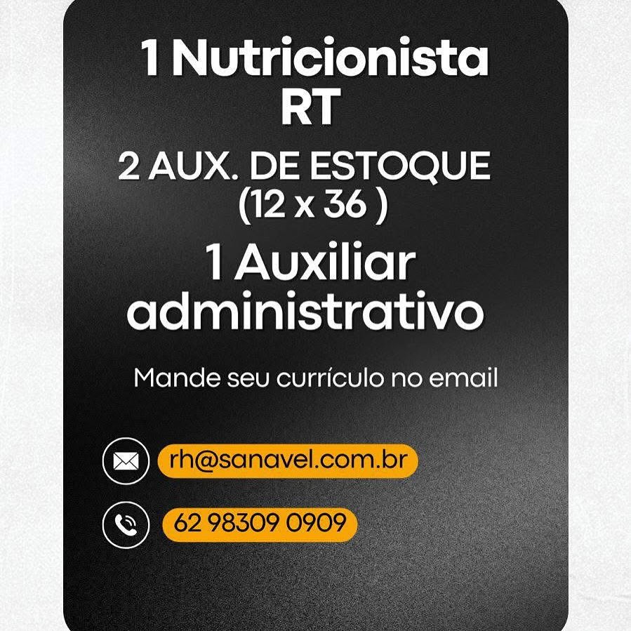 1 Nutricionista
RT

2 AUX. DE ESTOQUE
(12 x 36)

1 Auxiliar
administrativo

Mande seu curriculo no email

@
Cr 1 Nutricionista
RT

2 AUX. DE ESTOQUE
(12 x 36 )

1 Auxiliar
administrativo

Mande seu curriculo no email

6298509 0909" 1 Nutricionista
RT

2 AUX. DE ESTOQUE
(12 x 36)

1 Auxiliar
administrativo

Mande seu curriculo no email 1 Nutricionista
RT

2 AUX. DE ESTOQUE
(12 x 36)

1 Auxiliar
administrativo

Mande seu curriculo no email

6298509 09095 1 Nutricionista
RT

2 AUX. DE ESTOQUE
(12 x 36)

1 Auxiliar
administrativo

Mande seu curriculo no email 1 Nutricionista
RT

2 AUX. DE ESTOQUE
(12 x 36)

1 Auxiliar
administrativo

Mande seu curriculo no email

Cc) rh@sanavel.com.br
Se 62983090909) 1 Nutricionista
RT

2 AUX. DE ESTOQUE
(12 x 36)

1 Auxiliar
administrativo

Mande seu curriculo no email

C)
S 1 Nutricionista
RT

2 AUX. DE ESTOQUE
(CRED

1 Auxiliar
administrativo

Mande seu curriculo no email

Cc) rh@sanavel.com.br a
(6298509 0909 1 Nutricionista
RT

2 AUX. DE ESTOQUE
(12 x 36)

1 Auxiliar
administrativo

Mande seu curriculo no email

C)
S 1 Nutricionista
RT

2 AUX. DE ESTOQUE
(12 x 36)

1 Auxiliar
administrativo

Mande seu curriculo no email

Cc) rh@sanavel.com.br
Se 6298309 0909 Fi