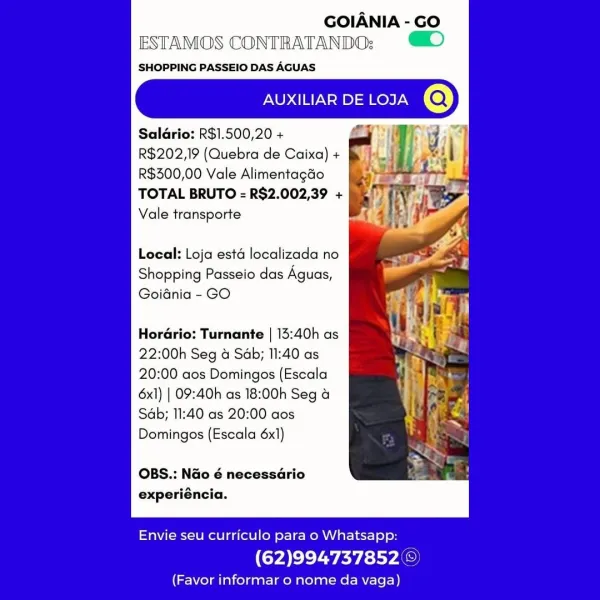 GOIANIA - GO
ESTAMOS CONTRATANDO:; )

SHOPPING PASSEIO DAS AGUAS

AUXILIAR DE LOJA

Salario: R$1.500,20 +
R$202,19 (Quebra de Caixa) +
R$300,00 Vale Alimentagéo
TOTAL BRUTO = R$2.002,39 +
Vale transporte

Local: Loja esta localizada no

Shopping Passeio das Aguas,
Goidnia - GO

Hor Turnante | 13:40h as
22:00h Seg & Sab; 11:40 as
20:00 aos Domingos (Escala
6x1) | 09:40h as 18:00h Seg &
Sab; 11:40 as 20:00 aos
Domingos (Escala 6x1)

OBS.: Nao é necessario
experiéncia.

 

Envie seu curriculo para o Whatsapp:

(62)994737852 ©

(Favor informar o nome da vaga) GOIANIA - GO
ESTAMOS CONTRATANDO:

SHOPPING PASSEIO DAS AGUAS

AUXILIAR DE LOJA

Saldrio: R$1.500,20 + oy
R$202,19 (Quebra de Caixa) +
R$300,00 Vale Alimentagao
TOTAL BRUTO = R$2.002,39 +
Vale transporte

Local: Loja esta localizada no

Shopping Passeio das Aguas,
Goidnia - GO

Hor@rio: Turnante | 13:40h as
22:00h Seg & Sab; 11:40 as
20:00 aos Domingos (Escala
6x1) | 09:40h as 18:00h Seg a
Sab; 11:40 as 20:00 aos
Domingos (Escala 6...