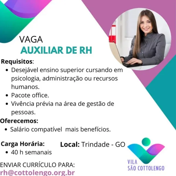 VAGA
AUXILIAR DE RH

Requisitos:
e Desejavel ensino superior cursando em
psicologia, administragao ou recursos
humanos.
e Pacote office.
e Vivéncia prévia na area de gestdo de
pessoas.
Oferecemos:
e Salario compativel mais beneficios.

VILA S

SAO COTTOLENGO

Carga Horaria: Local: Trindade - GO
e 40 h semanais

 

ENVIAR CURRICULO PARA:
rh@cottolengo.org.br VAGA
AUXILIAR DE RH

Requisitos:
e Desejavel ensino superior cursando em
psicologia, administragao ou recursos
humanos.
e Pacote office.
e Vivéncia prévia na area de gestao de
pessoas.
Oferecemos:
e Salario compativel mais beneficios.

Carga Horaria: Local: Trindade - GO €
e 40 h semanais » ”
VILA

ENVIAR CURRICULO PARA: SAO COTTOLENGO
rh@cottolengo.org.br VAGA
AUXILIAR DE RH

Requisitos:
e Desejavel ensino superior cursando em
psicologia, administragao ou recursos
humanos.
e Pacote office.
e Vivéncia prévia na area de gestdo de
pessoas.
Oferecemos:
e Salario compativel mais beneficios.

VILA é

SAO COTTOLENGO

Carga Horaria: Loc...