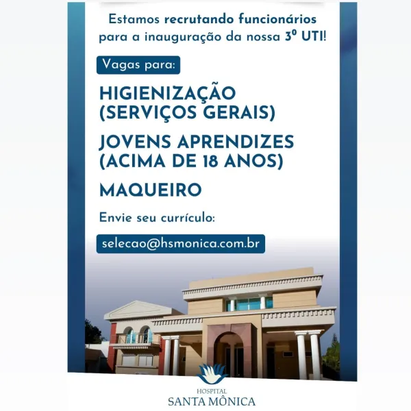 Estamos recrutando funciondrios
para a inauguragéo da nossa 3° UTI!

HIGIENIZACAO
(SERVICGOS GERAIS)

JOVENS APRENDIZES
(ACIMA DE 18 ANOS)

MAQUEIRO

Envie seu curriculo:

selecao@hsmonica.com.br

 

HOSPITAL

SANTA MONICA Estamos recrutando funciondrios
para a inauguragéo da nossa 3° UTI!

HIGIENIZAGAO
(SERVICOS GERAIS)

JOVENS APRENDIZES
(ACIMA DE 18 ANOS)

MAQUEIRO

Envie seu curriculo:

selecao@hsmonica.com.br

 

HOSPITAL

SANTA MONICA Estamos recrutando funciondrios
para a inauguragéo da nossa 3° UTI!

HIGIENIZAGAO
(SERVIGOS GERAIS)

JOVENS APRENDIZES
(ACIMA DE 18 ANOS)

MAQUEIRO

Envie seu curriculo:

selecao@hsmonica.com.br

 

HOSPITAL

SANTA MONICA Estamos recrutando funciondrios
para a inauguracéo da nossa 3° UTI!

HIGIENIZAGAO
(SERVICOS GERAIS)

JOVENS APRENDIZES
(ACIMA DE 18 ANOS)

MAQUEIRO

Envie seu curriculo:

selecao@hsmonica.com.br

 

HOSPITAL

SANTA MONICA Estamos recrutando funciondrios
para a inauguragaéo da nossa 3° UTI!

HIGIENIZAGAO
(SERVIGOS GERAIS)

JOVENS...