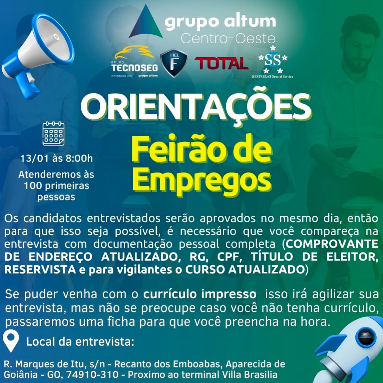 Rtn tects

yoke k=}
folayens}
Aokok=}

sine  Felraode
‘ooommerss’  EMpregos

fayette les

Os candidatos entrevistados serdo aprovados no mesmo dia, entao
Para que isso seja possivel, 6 necessario que vocé compareca na
entrevista com documentacgao pessoal completa (COMPROVANTE
DE ENDERECO ATUALIZADO, RG, CPF, TITULO DE ELEITOR,
RESERVISTA e para vigilantes o CURSO ATUALIZADO)

Se puder venha com o curriculo impresso isso ira agilizar sua
entrevista, mas ndo se preocupe caso vocé nao tenha curriculo,
passaremos uma ficha para que vocé preencha na hora.

\e) Local da entrevista:

 

R. Marques de Itu, s/n - Recanto dos Emboabas, Aparecida de e
Goiania - GO, 74910-310 - Proximo ao terminal Villa Brasilia y * a

US

het A

 

Reet

oooo
oooo
jooo

Peres alr (ee (=
‘onmrs  EMpPFegos

eY=s-t10)- 1)

Os candidatos entrevistados serao aprovados no mesmo dia, entao
para que isso seja possivel, 6 necessaério que vocé comparega na
entrevista com documentacgao pessoal completa (COMPROVANTE
DE ENDERECO ATUALIZADO, RG, CPF, TITULO DE ELEITOR,
RESERVISTA e para vigilantes o CURSO ATUALIZADO)

Se puder venha com o curriculo impresso isso ira agilizar sua
entrevista, mas ndo se preocupe caso vocé nao tenha rae oly
passaremos uma ficha para que vocé preencha na hora.

- Local da entrevista:

R. Marques de Itu, s/n - Recanto dos Emboabas, Aparecida de >>
Goiania - GO, 74910-310 - Proximo ao terminal Villa Brasilia y | es -
C atte (eht sc F me e
® Pee
oooo0

ORIENTACOES

wine  Feiraode
‘oonmeres  EMpregos

pessoas

[eyeyey=)

Os candidatos entrevistados serdo aprovados no mesmo dia, entao
para que isso seja possivel, 6 necessario que vocé compareca na
entrevista com documenta¢gao pessoal completa (COMPROVANTE
DE ENDERECO ATUALIZADO, RG, CPF, TITULO DE ELEITOR,
RESERVISTA e para vigilantes o CURSO ATUALIZADO)

Se puder venha com o curriculo impresso isso ira agilizar sua
entrevista, mas ndo se preocupe caso vocé nao tenha curriculo,
passaremos uma ficha para que vocé preencha na hora.

G Local da entrevista:

 

R. Marques de Itu, s/n - Recanto dos Emboabas, Aparecida de . >
Goiania - GO, 74910-310 - Proximo ao terminal Villa Brasilia a ea

TECNOSEG \F

4
oh al

eS ag

ORIENTACOES

 

oooo
[-E= 3-7]
jo00

13/01 as 8:00h Feirao de
‘comms:  EMPFegOs

pessoas

Os candidatos entrevistados serao aprovados no mesmo dia, entao
para que isso seja possivel, 6 necessario que vocé compareca na
entrevista com documentacgao pessoal completa (COMPROVANTE
DE ENDERECO ATUALIZADO, RG, CPF, TITULO DE ELEITOR,
RESERVISTA e para vigilantes o CURSO ATUALIZADO)

Se puder venha com o curriculo impresso isso ira agilizar sua
entrevista, mas ndo se preocupe caso vocé nao tenha rae
passaremos uma ficha para que vocé preencha na hora. q

\°/ Local da entrevista:

R. Marques de Itu, s/n - Recanto dos Emboabas, Aparecida de >>
Goiania - GO, 74910-310 - Proximo ao terminal Villa Brasilia y ‘ m\) ia cow
N

TECNOSEG F

oo00

ORIENTACOES

siren  Feiraode
Sort 111) 2) K=16 [0h

pessoas

Os candidatos entrevistados serdo aprovados no mesmo dia, entao
para que isso seja possivel, 6 necessario que vocé compareca na
entrevista com documentacgdo pessoal completa (COMPROVANTE
DE ENDERECO ATUALIZADO, RG, CPF, TITULO DE ELEITOR,
RESERVISTA e para vigilantes o CURSO ATUALIZADO)

Se puder venha com o curriculo impresso isso ira agilizar sua
entrevista, mas ndo se preocupe caso vocé nao tenha curriculo,
passaremos uma ficha para que vocé preencha na hora.

) Local da entrevista:

 

R. Marques de Itu, s/n - Recanto dos Emboabas, Aparecida de . >
Goiania - GO, 74910-310 - Proximo ao terminal Villa Brasilia y ¢ | ae

 

Pras)

ead

a

 

Pantset

ooo0
0000
Aekeks)

13/01 as 8:00h Feirao de
‘oonmere  EMpPFegos

pessoas

Os candidatos entrevistados serao aprovados no mesmo dia, entao
para que isso seja possivel, 6 necessario que vocé comparega na
entrevista com documentacgao pessoal completa (COMPROVANTE
DE ENDERECO ATUALIZADO, RG, CPF, TITULO DE ELEITOR,
RESERVISTA e para vigilantes o CURSO ATUALIZADO)

Se puder venha com o curriculo impresso isso ira agilizar sua
entrevista, mas nado se preocupe caso vocé nao tenha aoe
passaremos uma ficha para que vocé preencha na hora.

9 Local da entrevista:

   

R. Marques de Itu, s/n - Recanto dos Emboabas, Aparecida de
Goiania - GO, 74910-310 - Proximo ao terminal Villa Brasilia grupo altum

7 xy Centro- Oeste
a a sy
C ¥

uo NJ

ORIENTACOES

vine  Felraode
‘ommres  EMpregos

pessoas

ooo0

Os candidatos entrevistados serao aprovados no mesmo dia, entao
para que isso seja possivel, 6 necessario que vocé compareca na
entrevista com documentacao pessoal completa (COMPROVANTE
DE ENDERECO ATUALIZADO, RG, CPF, TITULO DE ELEITOR,
RESERVISTA e para vigilantes o CURSO ATUALIZADO)

Se puder venha com o curriculo impresso isso ira agilizar sua
entrevista, mas ndo se preocupe caso vocé nao tenha curriculo,
passaremos uma ficha para que vocé preencha na hora.

Local da entrevista:

  

R. Marques de Itu, s/n - Recanto dos Emboabas, Aparecida de e
Goiania - GO, 74910-310 - Proximo ao terminal Villa Brasilia y * a

 
  

Pins)

TeCnost ad

eS

bs
bo fa
co00|
9000)

01 aN test

Peres alr (ee)
‘oonmrs:  EMpPFegos

pessoas

Os candidatos entrevistados serao aprovados no mesmo dia, entao
para que isso seja possivel, 6 necessario que vocé compareca na
entrevista com documentacgao pessoal completa (COMPROVANTE
DE ENDERECO ATUALIZADO, RG, CPF, TITULO DE ELEITOR,
RESERVISTA e para vigilantes o CURSO ATUALIZADO)

Se puder venha com o curriculo impresso isso ira agilizar sua
entrevista, mas ndo se preocupe caso vocé nao tenha curriculo,
passaremos uma ficha para que vocé preencha na hora. >

9 Local da entrevista:

 
 
 
 

R. Marques de Itu, s/n - Recanto dos Emboabas, Aparecida de >>
Goiania - GO, 74910-310 - Proximo ao terminal Villa Brasilia y \ | grupo altum
y was alto Ol ike

7 xOOe
| Ueto i ss

ORIENTACOES

sirsson Felrao de
‘ommres  EMpregos

pessoas

0000

Os candidatos entrevistados serao aprovados no mesmo dia, entao
para que isso seja possivel, € necessario que vocé compareca na
entrevista com documenta¢do pessoal completa (COMPROVANTE
DE ENDERECO ATUALIZADO, RG, CPF, TITULO DE ELEITOR,
RESERVISTA e para vigilantes o CURSO ATUALIZADO)

Se puder venha com o curriculo impresso isso ira agilizar sua
entrevista, mas ndo se preocupe caso vocé nao tenha curriculo,
passaremos uma ficha para que vocé preencha na hora.

ve Local da entrevista:

 

R. Marques de Itu, s/n - Recanto dos Emboabas, Aparecida de
Goiania - GO, 74910-310 - Proximo ao terminal Villa Brasilia y S*

tM ame

  

eevee

oooo
[-5-3-7-)
Add)

13/01 as 8:00h Feirao de
‘ome  EMpregos

pessoas

Os candidatos entrevistados serao aprovados no mesmo dia, entao
para que isso seja possivel, 6 necessario que vocé compareca na
entrevista com documentacdo pessoal completa (COMPROVANTE
DE ENDERECO ATUALIZADO, RG, CPF, TITULO DE ELEITOR,
RESERVISTA e para vigilantes o CURSO ATUALIZADO)

Se puder venha com o curriculo impresso isso ira agilizar sua
entrevista, mas ndo se preocupe caso vocé nao tenha curriculo,
passaremos uma ficha para que vocé preencha na hora.

9 Local da entrevista: /

R. Marques de Itu, s/n - Recanto dos Emboabas, Aparecida de ys
Goiania - GO, 74910-310 - Proximo ao terminal Villa Brasilia y ‘