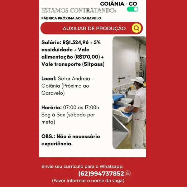 GOIANIA - GO
ESTAMOS CONTRATANDO: ©)

FABRICA PROXIMA AO GARAVELO

AUXILIAR DE PRODUGAO @

Saldrio: RS$1.524,96 + 5%
assiduidade + Vale
alimentagao (R$170,00) +
Vale transporte (Sitpass)

Local: Setor Andreia -

Goidnia (Préximo ao
Garavelo)

Hordrio: 07:00 ds 17:00h

Seg 4 Sex (sabado por
meta)

OBS.: Nao é necessario
experiéncia.

 

Envie seu curriculo para o Whatsapp:

(62)994737852 ©

(Favor informar o nome da vaga) GOIANIA - GO
ESTAMOS CONTRATANDO: ©

FABRICA PROXIMA AO GARAVELO

AUXILIAR DE PRODUGAO @

Saldrio: R$1.524,96 + 5%
assiduidade + Vale
alimentagao (R$170,00) +
Vale transporte (Sitpass)

Local: Setor Andreia -
Goidnia (Préximo ao
Garavelo)

Hordrio: 07:00 ds 17:00h

Seg a Sex (sabado por

meta)

OBS.: Nao é necessario
experiéncia.

 

Envie seu curriculo para o Whatsapp:

(62)994737852©

(Favor informar o nome da vaga) GOIANIA - GO
ESTAMOS CONTRATANDO:;

FABRICA PROXIMA AO GARAVELO

AUXILIAR DE PRODUGAO @

Salario: R$1.524,96 + 5%
assiduidade + Vale
alimentagaGo (R$1...