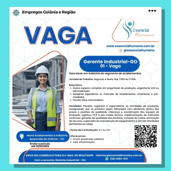 ang Empregos Goiania e Regiao

Frumane

www.essencialhumano.com.br
© @essencialhumano

Gerente Industrial-GO
01- Vaga

Para atuar em indastria do segmento de acabamentos.

Jornada de Trabalho: Segunda a Sexta: das 7:00h Gs 17:00h.

Requisitos:
Ensino superior completo em engenharia de produgdo, engenharia civil ou
administragdo.
Desejavel experiéncia no mercado de revestimentos cimenticios e pré-
motdados.
Pacote office intermediario

Atividades: Planejar, organizar e supervisionar as atividades de produgéo,
‘assegurando que os produtos sejam fabricados com eficiéncia, dentro dos
prazos e padrées de qualidade. Lideranga e coordenagdéo das equipes de
produgéio, logistica, PCP e pés-venda técnico. Implementagtio de meihorias
continuas; garantia da qualidade dos produtos. Controle de custos, otimizagao
de recursos, supervisdo da manutengao de equipamentos ¢ demals atividades
pertinentes ao cargo.

Forma de Contratagdo: PJ ou CLT

Muné Acabamentos e Industria ferment
Nira Ke Meri maemey...